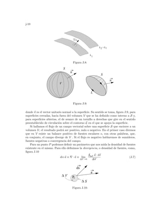 j-10
λ2 λ1

λ
λ
1
Figura J.8:
n
V
S
S
L
n
Figura J.9:
donde ~
n es el vector unitario normal a la superficie. Su sentido se toma, figura J.9, para
superficies cerradas, hacia fuera del volumen V que se ha definido como interno a S y,
para superficies abiertas, el de avance de un tornillo a derechas que gire en el sentido
preestablecido de circulación sobre el contorno L en el que se apoya la superficie.
Si hallamos el flujo de un campo vectorial sobre una superficie S que encierre a un
volumen V, el resultado podrá ser positivo, nulo o negativo. En el primer caso diremos
que en V existe un balance positivo de fuentes escalares o, con otras palabras, que,
en conjunto, el campo diverge de V . Si el flujo es negativo hablaremos de sumideros,
fuentes negativas o convergencia del campo.
Para un punto P podemos definir un parámetro que nos mida la densidad de fuentes
existente en el mismo. Para ello definimos la divergencia, o densidad de fuentes, como,
figura J.10
div~
a ≡ ∇ · ~
a ≡ lı́m
∆V →0
H
∆S ~
a · d~
s
∆V
(J.7)
a
P
∆
ds
V
S
∆
Figura J.10:
 