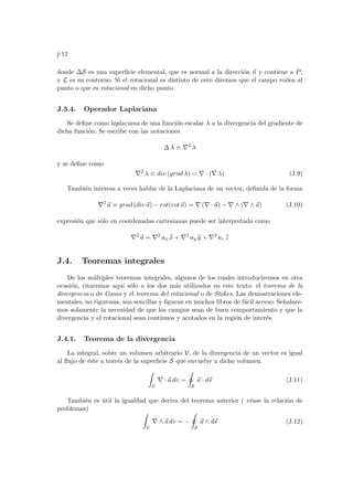 j-12
donde ∆S es una superficie elemental, que es normal a la dirección ~
n y contiene a P,
y L es su contorno. Si el rotacional es distinto de cero diremos que el campo rodea al
punto o que es rotacional en dicho punto.
J.3.4. Operador Laplaciana
Se define como laplaciana de una función escalar λ a la divergencia del gradiente de
dicha función. Se escribe con las notaciones
∆ λ ≡ ∇2
λ
y se define como
∇2
λ ≡ div (grad λ) = ∇ · (∇ λ) (J.9)
También interesa a veces hablar de la Laplaciana de un vector, definida de la forma
∇2
~
a ≡ grad (div~
a) − rot(rot~
a) = ∇ (∇ · ~
a) − ∇ ∧ (∇ ∧ ~
a) (J.10)
expresión que sólo en coordenadas cartesianas puede ser interpretada como
∇2
~
a = ∇2
ax b
x + ∇2
ay b
y + ∇2
az b
z
J.4. Teoremas integrales
De los múltiples teoremas integrales, algunos de los cuales introduciremos en otra
ocasión, citaremos aquı́ sólo a los dos más utilizados en este texto: el teorema de la
divergencia o de Gauss y el teorema del rotacional o de Stokes. Las demostraciones ele-
mentales, no rigurosas, son sencillas y figuran en muchos libros de fácil acceso. Señalare-
mos solamente la necesidad de que los campos sean de buen comportamiento y que la
divergencia y el rotacional sean continuos y acotados en la región de interés.
J.4.1. Teorema de la divergencia
La integral, sobre un volumen arbitrario V, de la divergencia de un vector es igual
al flujo de éste a través de la superficie S que envuelve a dicho volumen.
Z
V
∇ · ~
a dv =
I
S
~
a · d~
s (J.11)
También es útil la igualdad que deriva del teorema anterior ( véase la relación de
problemas)
Z
V
∇ ∧ ~
a dv = −
I
S
~
a ∧ d~
s (J.12)
 