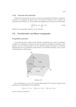 j-13
J.4.2. Teorema del rotacional
El flujo del rotacional de un vector, a través de una superficie S abierta y arbitraria,
es igual a la circulación de dicho vector a lo largo del contorno L de la misma. La
dirección de circulación y la de la normal están ligadas por el convenio ya mencionado.
Z
S
(∇∧~
a) · d~
s =
I
L
~
a · d~
l (J.13)
donde S es una superficie abierta y L su contorno.
J.5. Coordenadas curvilı́neas ortogonales
Propiedades generales:
A lo largo del texto se hará uso de sistemas coordenados que, como el cartesiano,
el esférico y el cilı́ndrico, pertenecen al tipo de sistemas coordenados curvilı́neos orto-
gonales. En estos sistemas, figura J.12, los distintos puntos del espacio se describen
especificando las tres superficies, pertenecientes a tres familias distintas, que se cortan
ortogonalmente en dicho punto.
e
^
e
^
e
^
q
1
q2
q3
f =q
P
f =q
f =q
1
2
1 1
2
3
3 3
2
Figura J.12:
Las coordenadas (q1, q2, q3) de un punto determinado (P), serán los valores de los
parámetros correspondientes a las superficies
f1(x, y, z) = q1 , f2(x, y, z) = q2 , f3(x, y, z) = q3
que se cortan en el punto P.
 