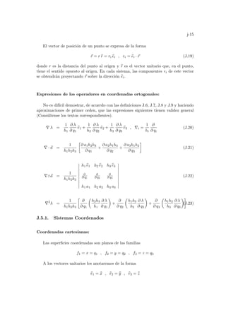 j-15
El vector de posición de un punto se expresa de la forma
~
r = r b
r = ri b
ei , ri = b
ei · ~
r (J.19)
donde r es la distancia del punto al origen y b
r es el vector unitario que, en el punto,
tiene el sentido opuesto al origen. En cada sistema, las componentes ri de este vector
se obtendrán proyectando ~
r sobre la dirección b
ei.
Expresiones de los operadores en coordenadas ortogonales:
No es difı́cil demostrar, de acuerdo con las definiciones J.6, J.7, J.8 y J.9 y haciendo
aproximaciones de primer orden, que las expresiones siguientes tienen validez general
(Consúltense los textos correspondientes).
∇ λ =
1
h1
∂ λ
∂ q1
b
e1 +
1
h2
∂ λ
∂ q2
b
e2 +
1
h3
∂ λ
∂ q3
b
e3 , ∇i =
1
hi
∂
∂ qi
(J.20)
∇ · ~
a =
1
h1h2h3
·
∂ a1h2h3
∂ q1
+
∂ a2h1h3
∂ q2
+
∂ a3h1h2
∂ q3
¸
(J.21)
∇∧~
a =
1
h1h2h3
¯
¯
¯
¯
¯
¯
¯
¯
¯
¯
h1 b
e1 h2 b
e2 h3 b
e3
∂
∂ q1
∂
∂ q2
∂
∂ q3
h1 a1 h2 a2 h3 a3
¯
¯
¯
¯
¯
¯
¯
¯
¯
¯
(J.22)
∇2
λ =
1
h1h2h3
·
∂
∂ q1
µ
h2h3
h1
∂ λ
∂ q1
¶
+
∂
∂ q2
µ
h1h3
h2
∂ λ
∂ q2
¶
+
∂
∂ q3
µ
h1h2
h3
∂ λ
∂ q3
¶¸
(J.23)
J.5.1. Sistemas Coordenados
Coordenadas cartesianas:
Las superficies coordenadas son planos de las familias
f1 = x = q1 , f2 = y = q2 , f3 = z = q3
A los vectores unitarios los anotaremos de la forma
b
e1 = b
x , b
e2 = b
y , b
e3 = b
z
 