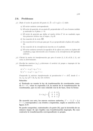 j-19
J.6. Problemas
j-1. Dado el vector de posición del punto A, ~
A = x b
x + y b
y + z b
z, halle:
a) El vector unitario correspondiente.
b) El vector de posición, de un punto B, perpendicular a ~
A, con el mismo módulo
y contenido en el plano z = 0.
c) El vector de posición que define al cuarto vértice C de un cuadrado cuyos
tres primeros vértices son el origen, A y B.
d) La ecuación de la recta AB.
e) La ecuación de la recta que pasa por A y es perpendicular al plano del cuadra-
do.
f) La ecuación de la circunferencia inscrita en el cuadrado.
g) El vector unitario normal a la superficie de la esfera con centro en el plano del
cuadrado y cuya intersección con el mismo es la circunferencia del apartado
anterior.
j-2. Calcule la matriz de transformación que gira el vector (1, 1, 0) al (0, 1, 1), ası́
como su determinante.
j-3. Escriba las matrices (aij) y determine el carácter de propia o impropia de las
transformaciones:
a) x 0 = −x, y 0 = y, z 0 = z
b) x 0 = −x, y 0 = −y, z 0 = z
Compruebe lo anterior transformando al pseudovector ~
c = ~
a∧~
b, donde ~
a =
(al, a2, a3) y ~
b = (bl, b2, b3) son vectores.
Solución:
a) Teniendo en cuenta la ley de trasformación de coordenadas cuan-
do O = O 0, véase la expresión J.3, la matriz de la transformación de
coordenadas, que en este caso coincide con la de base, tiene la forma
e
a = (aij) =


−1 0 0
0 1 0
0 0 1


De acuerdo con esto, los nuevos vectores unitarios, b
x 0 = −b
x, b
y 0 = b
y y
b
z 0 = b
z, corresponden a un triedro a izquierdas, según se muestra en la
figura J.17.
Se puede comprobar, contestando a la parte (b), que la inversión de un
número impar de ejes implica una transformación impropia. En caso
contrario la transformación correspondiente es propia.
 