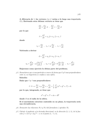 j-21
A diferencia de b
z, los vectores b
ρ y b
ϕ varian a lo largo una trayectoria
~
r(t). Derivando estos últimos vectores se tiene que
d b
ρ
d t
=
d ϕ
d t
b
ϕ ,
d b
ϕ
d t
= −
d ϕ
d t
b
ρ
por lo que
~
v =
d~
r
d t
= vρ b
ρ + vϕ b
ϕ + vz b
z
donde
vρ =
d ρ
d t
, vϕ = ρ
d ϕ
d t
, vz =
d z
d t
Volviendo a derivar
~
a =
d~
v
d t
= aρ b
ρ + aϕ b
ϕ + az b
z
aρ =
d2 ρ
d t2
− ρ
µ
d ϕ
d t
¶2
, aϕ = ρ
d2 ϕ
d t2
+ 2
d ρ
d t
d ϕ
d t
, az =
d2 z
d t2
Dejaremos como ejercicio la última parte del problema.
j-5. Demuéstrese que si una partı́cula se mueve de forma que ~
r y ~
v sean perpendiculares
entre sı́, su trayectoria se confina a una esfera.
Solución:
Dado que ~
r y ~
v son perpendiculares
~
r · ~
v = x
d x
d t
+ y
d y
d t
+ z
d z
d t
=
1
2
d
d t
(x2
+ y2
+ z2
) = 0
por lo que, integrando, se tiene que
x2
+ y2
+ z2
= cte = R2
donde R es el radio de la esfera.
Si el movimiento estuviese contenido en un plano, la trayectoria serı́a
una circunferencia.
j-6. Demuestre las relaciones N.1 y N.2 del formulario ( apéndice N).
j-7. Calcule el gradiente y la derivada direccional, en la dirección (1, 1, 1), de la fun-
ción f = 3 x2 y + 2 y z3 − x en el punto (1, −1, 1).
 