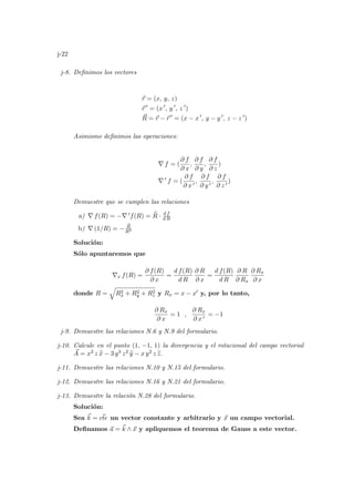 j-22
j-8. Definimos los vectores
~
r = (x, y, z)
~
r 0
= (x 0
, y 0
, z 0
)
~
R = ~
r − ~
r 0
= (x − x 0
, y − y 0
, z − z 0
)
Asimismo definimos las operaciones:
∇ f = (
∂ f
∂ x
,
∂ f
∂ y
,
∂ f
∂ z
)
∇ 0
f = (
∂ f
∂ x 0
,
∂ f
∂ y 0
,
∂ f
∂ z 0
)
Demuestre que se cumplen las relaciones
a) ∇ f(R) = −∇ 0f(R) = b
R · d f
d R
b) ∇ (1/R) = −
~
R
R3
Solución:
Sólo apuntaremos que
∇x f(R) =
∂ f(R)
∂ x
=
d f(R)
d R
∂ R
∂ x
=
d f(R)
d R
∂ R
∂ Rx
∂ Rx
∂ x
donde R =
q
R2
x + R2
y + R2
z y Rx = x − x0 y, por lo tanto,
∂ Rx
∂ x
= 1 ,
∂ Rx
∂ x 0
= −1
j-9. Demuestre las relaciones N.6 y N.9 del formulario.
j-10. Calcule en el punto (1, −1, 1) la divergencia y el rotacional del campo vectorial
~
A = x2 z b
x − 3 y3 z2 b
y − x y2 z b
z.
j-11. Demuestre las relaciones N.10 y N.15 del formulario.
j-12. Demuestre las relaciones N.16 y N.21 del formulario.
j-13. Demuestre la relación N.28 del formulario.
Solución:
Sea ~
k = ~
cte un vector constante y arbitrario y ~
x un campo vectorial.
Definamos ~
a = ~
k ∧ ~
x y apliquemos el teorema de Gauss a este vector.
 
