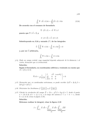 j-23
Z
V
∇ · (~
k ∧ ~
x) dv =
I
S
(~
k ∧ ~
x) · ~
n ds (J.24)
De acuerdo con el resumen de formulario
∇ · (~
k ∧ ~
x) = −~
k · ∇ ∧ ~
x
puesto que ∇ ∧ ~
k = ~
0, y
~
n · (~
x ∧ ~
k) = ~
k · (~
n ∧ ~
x)
Substituyendo en J.24 y sacando (~
k ·) de las integrales
~
k ·
µZ
V
∇ ∧ ~
x dv −
Z
S
~
n ∧ ~
x ds
¶
= 0
y, por ser ~
k arbitrario,
Z
V
∇ ∧ ~
x dv =
Z
S
~
n ∧ ~
x ds
j-14. Dado un campo central, cuya magnitud dependa solamente de la distancia r al
centro, demuestre que es irrotacional.
Solución:
Según el formulario, en coordenadas esféricas y teniendo en cuenta que
~
A = (f(r), 0, 0)
∇∧~
a =
1
r2 sen θ
¯
¯
¯
¯
¯
¯
b
r r b
θ r sen θ b
ϕ
d
d r 0 0
f(r) 0 0
¯
¯
¯
¯
¯
¯
= 0
j-15. Demuestre que, en coordenadas cartesianas, se puede escribir: ∆ ~
A = ∆ Ax b
x +
∆ Ay b
y + ∆ Az b
z.
j-16. Determine los Jacobianos J
³
x, y, z
ρ, ϕ, z
´
y J
³
x, y, z
r, θ, ϕ
´
.
j-17. Calcule la circulación del campo ~
A = (2 x − y2) b
x + 3 y z b
y + b
z, desde el punto
a = (0, 0, 0) al c = (1, 1, 1), a lo largo del camino C = a → b → c, donde
b = (1, 0, 0) (véase la figura J.19).
Solución:
Debemos realizar la integral, véase la figura J.19
I =
Z c
a(C)
~
A · ~
dl =
Z b
a(C1)
~
A · ~
dl
| {z }
I1
+
Z c
b(C2)
~
A ~
dl
| {z }
I2
 