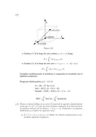 j-24
x
y
z
a=(0,0,0)
b=(1,0,0)
c=(1,1,1)
Figura J.19:
Camino C1: A lo largo de este camino y = 0, z = 0, luego
I1 =
Z 1
0
(Ax)y=0,z=0 dx
Camino C2: A lo largo de este otro x = 1, y = z ⇒ dy = dz y
I2 =
Z 1
0
(Ay + Az)x=1,y=z dz
Complete analı́ticamente el problema y compruebe el resultado con el
siguiente programa.
Programa Mathematica prob − h17.nb:
A = {2x − y2
, 3y ∗ z, 1};
Ax1 = A[[1]]/.{y → 0, z → 0};
Aymz2 = (A[[2]] + A[[3]])/.{x → 1, y → x};
INT =
Z 1
0
Ax1 dx +
Z 1
0
Aymz2 dz
j-18. Plantee el cálculo del flujo de un vector ~
A a través de la superficie definida lateral-
mente por x2 + y2 = a2 y por las áreas circulares resultantes de la intersección de
la superficie anterior con los planos z = z1 y z = z2. Traduzcalo a un programa
Mathematica y considere los siguientes casos:
a) ~
A = ~
r, a = 2, z1 = 0 y z2 = 2. Realice los cálculos analı́ticamente y com-
pruébelos aplicando el programa.
 