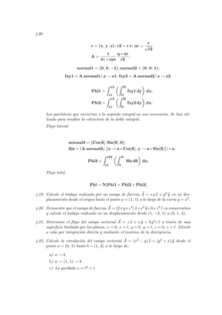 j-26
r = {x, y , z}; r2 = r.r; ur =
r
√
r2
A =
1
4π ∗ eps
q ∗ ur
r2
;
normal1 = {0, 0, −1}; normal2 = {0, 0, 1};
fxy1 = A.normal1/.z → z1; fxy2 = A.normal2/.z → z2;
Phi1 =
Z x2
x1
µZ f2
f1
fxy1 dy
¶
dx;
Phi2 =
Z x2
x1
µZ f2
f1
fxy2 dy
¶
dx;
Los paréntesis que encierran a la segunda integral no son necesarios. Se han uti-
lizado para resaltar la estructura de la doble integral.
Flujo lateral
normal3 = {Cos[fi], Sin[fi], 0};
fiiz = (A.normal3/.{x → a ∗ Cos[fi], y → a ∗ Sin[fi]}) ∗ a;
Phi3 =
Z z22
z1
µZ 2π
0
ffiz dfi
¶
dx;
Flujo total
Phi = N[Phi1 + Phi2 + Phi3]
j-19. Calcule el trabajo realizado por un campo de fuerzas ~
A = x y b
x + y2 b
y en un des-
plazamiento desde el origen hasta el punto a = (1, 1) a lo largo de la curva y = x2.
j-20. Demuestre que el campo de fuerzas ~
A = (2 x y+z3) b
x+x2 b
y+3 x z2 b
z es conservativo
y calcule el trabajo realizado en un desplazamiento desde (1, −2, 1) a (3, 1, 4).
j-21. Determine el flujo del campo vectorial ~
A = z b
x + x b
y + 3 y2z b
z a través de una
superficie limitada por los planos, x = 0, x = l, y = 0, y = l, z = 0, z = l. Llévelo
a cabo por integración directa y mediante el teorema de la divergencia.
j-22. Calcule la circulación del campo vectorial ~
A = (x3 − y) b
x + (y2 + x) b
y desde el
punto a = (0, 1) hasta b = (1, 2) a lo largo de:
a) a → b
b) a → (1, 1) → b
c) La parábola x = t2 + 1
 
