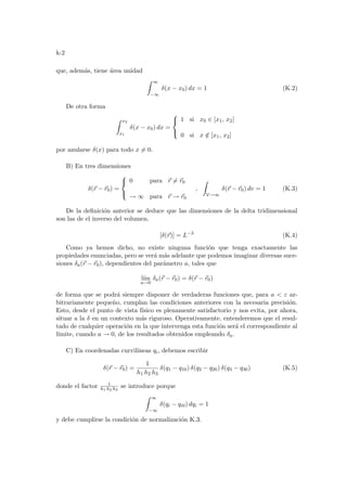 k-2
que, además, tiene área unidad
Z ∞
−∞
δ(x − x0) dx = 1 (K.2)
De otra forma
Z x2
x1
δ(x − x0) dx =



1 si x0 ∈ [x1, x2]
0 si x /
∈ [x1, x2]
por anularse δ(x) para todo x 6= 0.
B) En tres dimensiones
δ(~
r − ~
r0) =



0 para ~
r 6= ~
r0
→ ∞ para ~
r → ~
r0
,
Z
V→∞
δ(~
r − ~
r0) dv = 1 (K.3)
De la definición anterior se deduce que las dimensiones de la delta tridimensional
son las de el inverso del volumen.
[δ(~
r)] = L−3
(K.4)
Como ya hemos dicho, no existe ninguna función que tenga exactamente las
propiedades enunciadas, pero se verá más adelante que podemos imaginar diversas suce-
siones δa(~
r − ~
r0), dependientes del parámetro a, tales que
lı́m
a→0
δa(~
r − ~
r0) = δ(~
r − ~
r0)
de forma que se podrá siempre disponer de verdaderas funciones que, para a  ε ar-
bitrariamente pequeño, cumplan las condiciones anteriores con la necesaria precisión.
Esto, desde el punto de vista fı́sico es plenamente satisfactorio y nos evita, por ahora,
situar a la δ en un contexto más riguroso. Operativamente, entenderemos que el resul-
tado de cualquier operación en la que intervenga esta función será el correspondiente al
lı́mite, cuando a → 0, de los resultados obtenidos empleando δa.
C) En coordenadas curvilı́neas qi, debemos escribir
δ(~
r − ~
r0) =
1
h1 h2 h3
δ(q1 − q10) δ(q2 − q20) δ(q3 − q30) (K.5)
donde el factor 1
h1 h2 h3
se introduce porque
Z ∞
−∞
δ(qi − qi0) dqi = 1
y debe cumplirse la condición de normalización K.3.
 