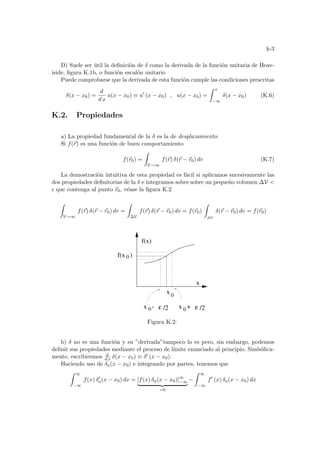 k-3
D) Suele ser útil la definición de δ como la derivada de la función unitaria de Heav-
iside, figura K.1b, o función escalón unitario
Puede comprobarse que la derivada de esta función cumple las condiciones prescritas
δ(x − x0) =
d
d x
u(x − x0) ≡ u0
(x − x0) , u(x − x0) =
Z x
−∞
δ(x − x0) (K.6)
K.2. Propiedades
a) La propiedad fundamental de la δ es la de desplazamiento:
Si f(~
r) es una función de buen comportamiento
f(~
r0) =
Z
V→∞
f(~
r) δ(~
r − ~
r0) dv (K.7)
La demostración intuitiva de esta propiedad es fácil si aplicamos sucesivamente las
dos propiedades definitorias de la δ e integramos sobre sobre un pequeño volumen ∆V 
² que contenga al punto ~
r0, véase la figura K.2
Z
V→∞
f(~
r) δ(~
r − ~
r0) dv =
Z
∆V
f(~
r) δ(~
r − ~
r0) dv = f(~
r0)
Z
∆V
δ(~
r − ~
r0) dv = f(~
r0)
0
ε
x -
0 /2
ε
x 0
f(x)
x
f(x )
0
x +
/2
Figura K.2:
b) δ no es una función y su ”derivada”tampoco lo es pero, sin embargo, podemos
definir sus propiedades mediante el proceso de lı́mite enunciado al principio. Simbólica-
mente, escribiremos d
d x δ(x − x0) ≡ δ0 (x − x0).
Haciendo uso de δa(x − x0) e integrando por partes, tenemos que
Z ∞
−∞
f(x) δ0
a(x − x0) dx = [f(x) δa(x − x0)]∞
−∞
| {z }
=0
−
Z ∞
−∞
f0
(x) δa(x − x0) dx
 