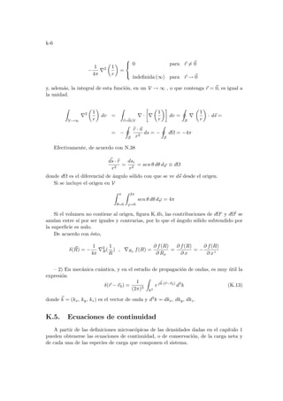 k-6
−
1
4π
∇2
µ
1
r
¶
=



0 para ~
r 6= ~
0
indefinida (∞) para ~
r → ~
0
y, además, la integral de esta función, en un V → ∞ , o que contenga ~
r = ~
0, es igual a
la unidad.
Z
V→∞
∇2
µ
1
r
¶
dv =
Z
~
r=~
0∈V
∇ ·
·
∇
µ
1
r
¶¸
dv =
I
S
∇
µ
1
r
¶
· d~
s =
= −
I
S
b
r · ~
n
r2
ds = −
I
S
dΩ = −4π
Efectivamente, de acuerdo con N.38
~
ds · b
r
r2
=
dsr
r2
= sen θ dθ dϕ ≡ dΩ
donde dΩ es el diferencial de ángulo sólido con que se ve d~
s desde el origen.
Si se incluye el origen en V
Z π
θ=0
Z 2π
ϕ=0
sen θ dθ dϕ = 4π
Si el volumen no contiene al origen, figura K.4b, las contribuciones de dΩc y dΩl se
anulan entre sı́ por ser iguales y contrarias, por lo que el ángulo sólido subtendido por
la superficie es nulo.
De acuerdo con ésto,
δ(~
R) = −
1
4π
∇2
R(
1
R
) , ∇Rx f(R) =
∂ f(R)
∂ Rx
=
∂ f(R)
∂ x
= −
∂ f(R)
∂ x 0
– 2) En mecánica cuántica, y en el estudio de propagación de ondas, es muy útil la
expresión
δ(~
r − ~
r0) =
1
(2π)3
Z
k3
ej~
k·(~
r−~
r0)
d3
k (K.13)
donde ~
k = (kx, ky, kz) es el vector de onda y d3k = dkx, dky, dkz.
K.5. Ecuaciones de continuidad
A partir de las definiciones microscópicas de las densidades dadas en el capı́tulo 1
pueden obtenerse las ecuaciones de continuidad, o de conservación, de la carga neta y
de cada una de las especies de carga que componen el sistema.
 