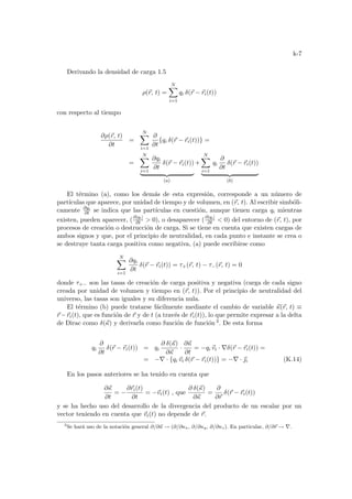 k-7
Derivando la densidad de carga 1.5
ρ(~
r, t) =
N
X
i=1
qi δ(~
r − ~
ri(t))
con respecto al tiempo
∂ρ(~
r, t)
∂t
=
N
X
i=1
∂
∂t
{qi δ(~
r − ~
ri(t))} =
=
N
X
i=1
∂qi
∂t
δ(~
r − ~
ri(t))
| {z }
(a)
+
N
X
i=1
qi
∂
∂t
δ(~
r − ~
ri(t))
| {z }
(b)
El término (a), como los demás de esta expresión, corresponde a un número de
partı́culas que aparece, por unidad de tiempo y de volumen, en (~
r, t). Al escribir simbóli-
camente ∂qi
∂t se indica que las partı́culas en cuestión, aunque tienen carga qi mientras
existen, pueden aparecer, (∂|qi|
∂t  0), o desaparecer (∂|qi|
∂t  0) del entorno de (~
r, t), por
procesos de creación o destrucción de carga. Si se tiene en cuenta que existen cargas de
ambos signos y que, por el principio de neutralidad, en cada punto e instante se crea o
se destruye tanta carga positiva como negativa, (a) puede escribirse como
N
X
i=1
∂qi
∂t
δ(~
r − ~
ri(t)) = τ+(~
r, t) − τ−(~
r, t) = 0
donde τ+− son las tasas de creación de carga positiva y negativa (carga de cada signo
creada por unidad de volumen y tiempo en (~
r, t)). Por el principio de neutralidad del
universo, las tasas son iguales y su diferencia nula.
El término (b) puede tratarse fácilmente mediante el cambio de variable ~
κ(~
r, t) ≡
~
r −~
ri(t), que es función de ~
r y de t (a través de ~
ri(t)), lo que permite expresar a la delta
de Dirac como δ(~
κ) y derivarla como función de función 3. De esta forma
qi
∂
∂t
δ(~
r − ~
ri(t)) = qi
∂ δ(~
κ)
∂~
κ
·
∂~
κ
∂t
= −qi ~
vi · ∇δ(~
r − ~
ri(t)) =
= −∇ · {qi ~
vi δ(~
r − ~
ri(t))} = −∇ · ~
i (K.14)
En los pasos anteriores se ha tenido en cuenta que
∂~
κ
∂t
= −
∂~
ri(t)
∂t
= −~
vi(t) , que
∂ δ(~
κ)
∂~
κ
=
∂
∂~
r
δ(~
r − ~
ri(t))
y se ha hecho uso del desarrollo de la divergencia del producto de un escalar por un
vector teniendo en cuenta que ~
vi(t) no depende de ~
r.
3
Se hará uso de la notación general ∂/∂~
κ → (∂/∂κx, ∂/∂κy, ∂/∂κz). En particular, ∂/∂~
r → ∇.
 