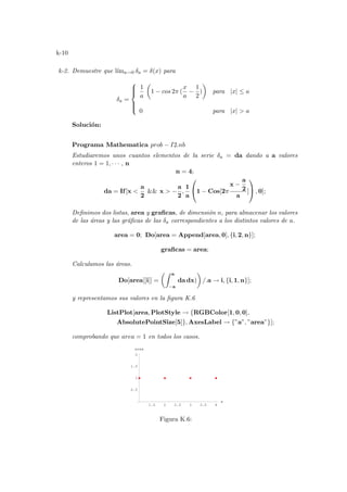 k-10
k-2. Demuestre que lı́ma→0 δa = δ(x) para
δa =







1
a
µ
1 − cos 2π (
x
a
−
1
2
)
¶
para |x| ≤ a
0 para |x|  a
Solución:
Programa Mathematica prob − I2.nb
Estudiaremos unos cuantos elementos de la serie δa = da dando a a valores
enteros 1 = 1, · · · , n
n = 4;
da = If[x 
a
2
 x  −
a
2
,
1
a

1 − Cos[2π
x −
a
2
a
]

 , 0];
Definimos dos listas, area y graficas, de dimensión n, para almacenar los valores
de las áreas y las gráficas de las δa correspondientes a los distintos valores de a.
area = 0; Do[area = Append[area, 0], {i, 2, n}];
graficas = area;
Calculamos las áreas.
Do[area[[i]] =
µZ a
−a
da dx)
¶
/.a → i, {i, 1, n}];
y representamos sus valores en la figura K.6
ListPlot[area, PlotStyle → {RGBColor[1, 0, 0],
AbsolutePointSize[5]}, AxesLabel → {”a”, ”area”}];
comprobando que area = 1 en todos los casos.
1.5 2 2.5 3 3.5 4
a
0.5
1
1.5
2
area
Figura K.6:
 