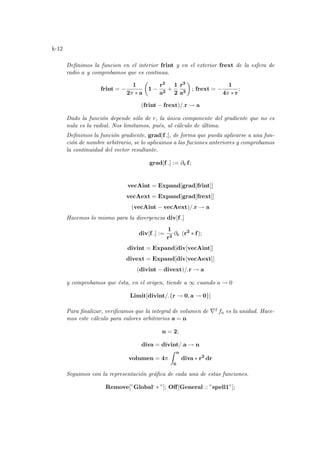 k-12
Definimos la funcion en el interior frint y en el exterior frext de la esfera de
radio a y comprobamos que es continua.
frint = −
1
2π ∗ a
µ
1 −
r2
a2
+
1
2
r3
a3
¶
; frext = −
1
4π ∗ r
;
(frint − frext)/.r → a
Dado la función depende sólo de r, la única componente del gradiente que no es
nula es la radial. Nos limitamos, pués, al cálculo de última.
Definimos la función gradiente, grad[f ], de forma que pueda aplicarse a una fun-
ción de nombre arbitrario, se lo aplicamos a las fuciones anteriores y comprobamos
la continuidad del vector resultante.
grad[f ] := ∂r f;
vecAint = Expand[grad[frint]]
vecAext = Expand[grad[frext]]
(vecAint − vecAext)/.r → a
Hacemos lo mismo para la divergencia div[f ]
div[f ] :=
1
r2
∂r (r2
∗ f);
divint = Expand[div[vecAint]]
divext = Expand[div[vecAext]]
(divint − divext)/.r → a
y comprobamos que ésta, en el origen, tiende a ∞ cuando a → 0
Limit[divint/.{r → 0, a → 0}]
Para finalizar, verificamos que la integral de volumen de ∇2 fa es la unidad. Hace-
mos este cálculo para valores arbitrarios a = n
n = 2;
diva = divint/.a → n
volumen = 4π
Z n
0
diva ∗ r2
dr
Seguimos con la representación gráfica de cada una de estas funciones.
Remove[”Global‘ ∗ ”]; Off[General :: ”spell1”];
 