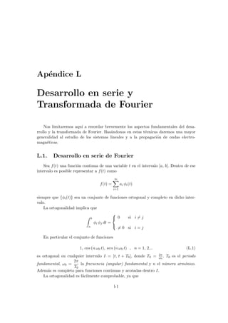 Apéndice L
Desarrollo en serie y
Transformada de Fourier
Nos limitaremos aquı́ a recordar brevemente los aspectos fundamentales del desa-
rrollo y la transformada de Fourier. Basándonos en estas técnicas daremos una mayor
generalidad al estudio de los sistemas lineales y a la propagación de ondas electro-
magnéticas.
L.1. Desarrollo en serie de Fourier
Sea f(t) una función continua de una variable t en el intervalo [a, b]. Dentro de ese
intervalo es posible representar a f(t) como
f(t) =
∞
X
i=1
ai φi(t)
siempre que {φi(t)} sea un conjunto de funciones ortogonal y completo en dicho inter-
valo.
La ortogonalidad implica que
Z b
a
φi φj dt =



0 si i 6= j
6= 0 si i = j
En particular el conjunto de funciones
1, cos (n ω0 t), sen (n ω0 t) , n = 1, 2... (L.1)
es ortogonal en cualquier intervalo I = [t, t + T0], donde T0 = 2π
ω0
. T0 es el periodo
fundamental, ω0 =
2π
T0
la frecuencia (angular) fundamental y n el número armónico.
Además es completo para funciones continuas y acotadas dentro I.
La ortogonalidad es fácilmente comprobable, ya que
l-1
 
