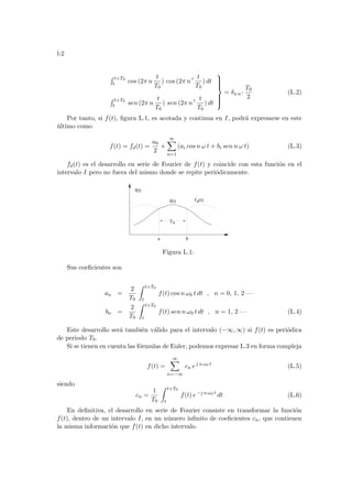 l-2
R t+T0
t cos (2π n
t
T0
) cos (2π n 0 t
T0
) dt
R t+T0
t sen (2π n
t
T0
) sen (2π n 0 t
T0
) dt









= δn n 0
T0
2
(L.2)
Por tanto, si f(t), figura L.1, es acotada y continua en I, podrá expresarse en este
último como
f(t) = fd(t) =
a0
2
+
∞
X
n=1
(ai cos n ω t + bi sen n ω t) (L.3)
fd(t) es el desarrollo en serie de Fourier de f(t) y coincide con esta función en el
intervalo I pero no fuera del mismo donde se repite periódicamente.
f(t) d
T0
(t)
f(t)
a b
f
Figura L.1:
Sus coeficientes son
an =
2
T0
Z t+T0
t
f(t) cos n ω0 t dt , n = 0, 1, 2 · · ·
bn =
2
T0
Z t+T0
t
f(t) sen n ω0 t dt , n = 1, 2 · · · (L.4)
Este desarrollo será también válido para el intervalo (−∞, ∞) si f(t) es periódica
de periodo T0.
Si se tienen en cuenta las fórmulas de Euler, podemos expresar L.3 en forma compleja
f(t) =
∞
X
n=−∞
cn ej n ω0 t
(L.5)
siendo
cn =
1
T0
Z t+T0
t
f(t) e−j n ω0 t
dt (L.6)
En definitiva, el desarrollo en serie de Fourier consiste en transformar la función
f(t), dentro de un intervalo I, en un número infinito de coeficientes cn, que contienen
la misma información que f(t) en dicho intervalo.
 