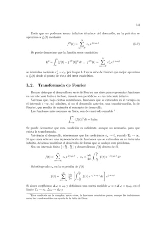 l-3
Dado que no podemos tomar infinitos términos del desarrollo, en la práctica se
aproxima a fp(t) mediante
fN
(t) =
N
X
n=−N
cn ej n ω0 t
(L.7)
Se puede demostrar que la función error cuadrático
E2
=
Z b
a
[f(t) − f 0N
(t)]2
dt , f 0N
(t) =
N
X
n=−N
c 0
n ej n ω0 t
se minimiza haciendo c 0
n = cn, por lo que L.7 es la serie de Fourier que mejor aproxima
a fp(t) desde el punto de vista del error cuadrático.
L.2. Transformada de Fourier
Hemos visto que el desarrollo en serie de Fourier nos sirve para representar funciones
en un intervalo finito e incluso, cuando son periódicas, en un intervalo infinito.
Veremos que, bajo ciertas condiciones, funciones que se extienden en el tiempo en
el intervalo (−∞, ∞) admiten, si no el desarrollo anterior, una transformación, la de
Fourier, que resulta de extender el concepto de desarrollo.
Las funciones más comunes en fı́sica, son de cuadrado sumable 1
Z ∞
−∞
|f(t)|2
dt = finita
Se puede demostrar que esta condición es suficiente, aunque no necesaria, para que
exista la transformada.
Volviendo al desarrollo, observamos que los coeficientes cn → 0, cuando T0 → ∞.
Si queremos obtener una representación de funciones que se extiendan en un intervalo
infinito, debemos modificar el desarrollo de forma que se soslaye este problema.
Sea un intervalo finito
£
−T0
2 , T0
2
¤
y desarrollemos f(t) dentro de él.
f(t) =
∞
X
n=−∞
cn ej n ω0 t
, cn =
ω0
2π
Z T0
2
−
T0
2
f(τ) e−j n ω0 τ
dτ
Substituyendo cn en la expresión de f(t)
f(t) =
∞
X
n=−∞
ω0
2π
Z T0
2
−
T0
2
f(τ) e−j n ω0 τ
dτ
#
ej n ω0 t
Si ahora escribimos ∆ ω ≡ ω0 y definimos una nueva variable ω ≡ n ∆ ω = n ω0, en el
lı́mite T0 → ∞, ∆ ω → dω y
1
Esta condición no la cumplen, entre otras, la funciones armónicas puras, aunque las incluiremos
entre las transformables con ayuda de la delta de Dirac.
 
