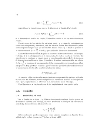 l-4
f(t) =
1
2π
Z ∞
ω=−∞
F(ω) ej ω t
dω (L.8)
expresión de la transformada inversa de Fourier de la función F(ω), donde
F(ω) ≡ F[f(t)] =
Z ∞
t=−∞
f(t) e− j ω t
dt (L.9)
es la transformada directa de Fourier. Entrambas forman el par de transformadas de
Fourier.
En este texto se han escrito las variables como t y ω, notación correspondiente
a funciones temporales y armónicas, que son variable duales. Este formalismo puede
utilizarse para cualquier otro par de variables duales, como x y k, donde la primera es
la variable espacial y k =
2π
λ
su dual, y para cualquier número de dimensiones.
En la trasformada inversa L.8 aprece la constante 1/2π multiplicando a la integral
y el signo (−) en el argumento de la exponencial, lo cual es objeto de convenio. En
otros textos la constante se reparte entre la transformación directa L.9 y la inversa y
el signo se intercambia entre éstas. El producto de ambas constantes debe ser tal que
Ci Cd =
1
2π
y los signos de los argumentos de las exponenciales correspondientes deben
ser opuestos. Hay que tener en cuenta que es necesario que la transformada inversa de
la transformada directa debe resultal en la función inicial:
F−1
[F[f(t)]] = f(t)
Al consutar tablas o referencias, es preciso tener muy presente las opciones utilizadas
en cada caso. En particular, nosotros empleamos la convención utilizada en este apéndice
para t pero, según el caso, se introduce en la exponencial uno u otro signo.
En el formulario se reseñan algunas de las propiedades de esta transformada.
L.3. Ejemplos
L.3.1. Desarrollo en serie
Sea la función de la figura L.2a. Ésta no tiene transformada de Fourier por no ser
de cuadrado sumable. Sin embargo, se puede desarrollar en serie por ser periódica de
periodo T0. Los coeficientes del desarrollo son
cn =
A
2
sen n π
2
n π
2
Estos coeficientes pueden expresarse, como números complejos en función de su
módulo |cn| y su fase ϕ como cn ejϕ (véase la figura L.2b).
 