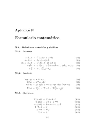 Apéndice N
Formulario matemático
N.1. Relaciones vectoriales y diádicas
N.1.1. Productos
~
a · (~
b ∧ ~
c) = ~
b · (~
c ∧ ~
a) = ~
c · (~
a ∧~
b) (N.1)
~
a ∧ (~
b ∧ ~
c) = ~
b (~
a · ~
c) − ~
c (~
a ·~
b) (N.2)
(~
a ∧~
b) · (~
c ∧ ~
d) = (~
a · ~
c)(~
b · ~
d) − (~
a · ~
d)(~
b · ~
c) (N.3)
~
a · (~
b~
c) = (~
a ·~
b)~
c , , (~
a~
b) · ~
c = ~
a (~
b · ~
c) , , (~
a~
b)αβ ≡ aα aβ (N.4)
~
a·
↔
I = ~
a , , (
↔
I )αβ = δαβ (N.5)
N.1.2. Gradiente
∇(f + g) = ∇ f + ∇ g (N.6)
∇(f g) = f ∇g + g ∇f (N.7)
∇(~
a ·~
b) = (~
a · ∇)~
b + (~
b · ∇)~
a + ~
a ∧ (∇ ∧~
b) +~
b ∧ (∇ ∧ ~
a) (N.8)
∇f(r) = b
r
d f
d r
, , ∇r = b
r , , ∇(
1
r
) = −
1
r2
b
r (N.9)
N.1.3. Divergencia
∇ · (~
a +~
b) = ∇ · ~
a + ∇ ·~
b (N.10)
∇ · (f ~
a) = f ∇ · ~
a + ~
a · ∇f (N.11)
∇ · (~
a ∧~
b) = ~
b · ∇ ∧ ~
a − ~
a · ∇ ∧~
b (N.12)
∇ · ∇ ∧ ~
a = 0 (N.13)
∇ · ∇f = ∇2
f (N.14)
∇ · ~
r = 3 (N.15)
n-1
 