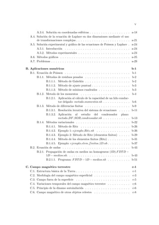 v
A.3.4. Solución en coordenadas esféricas . . . . . . . . . . . . . . . . . . a-18
A.4. Solución de la ecuación de Laplace en dos dimensiones mediante el uso
de transformaciones complejas . . . . . . . . . . . . . . . . . . . . . . . . a-21
A.5. Solución experimental y gráfica de las ecuaciones de Poisson y Laplace . a-24
A.5.1. Introducción . . . . . . . . . . . . . . . . . . . . . . . . . . . . . a-24
A.5.2. Métodos experimentales . . . . . . . . . . . . . . . . . . . . . . . a-24
A.6. Métodos gráficos . . . . . . . . . . . . . . . . . . . . . . . . . . . . . . . a-25
A.7. Problemas . . . . . . . . . . . . . . . . . . . . . . . . . . . . . . . . . . . a-29
B. Aplicaciones numéricas b-1
B.1. Ecuación de Poisson . . . . . . . . . . . . . . . . . . . . . . . . . . . . . b-1
B.1.1. Métodos de residuos pesados . . . . . . . . . . . . . . . . . . . . b-2
B.1.1.1. Método de Galerkin . . . . . . . . . . . . . . . . . . . . b-2
B.1.1.2. Método de ajuste puntual . . . . . . . . . . . . . . . . . b-3
B.1.1.3. Método de mı́nimos cuadrados . . . . . . . . . . . . . . b-3
B.1.2. Metodo de los momentos . . . . . . . . . . . . . . . . . . . . . . b-4
B.1.2.1. Aplicación al cálculo de la capacidad de un hilo conduc-
tor delgado: metodo momentos.nb . . . . . . . . . . . . b-6
B.1.3. Método de diferencias finitas . . . . . . . . . . . . . . . . . . . . b-9
B.1.3.1. Resolución iterativa del sistema de ecuaciones . . . . . b-11
B.1.3.2. Aplicación al estudio del condensador plano:
metodo DF SOR condensador.nb . . . . . . . . . . . . b-13
B.1.4. Métodos variacionales . . . . . . . . . . . . . . . . . . . . . . . . b-22
B.1.4.1. Método de Ritz . . . . . . . . . . . . . . . . . . . . . . b-26
B.1.4.2. Ejemplo 1: ejemplo Ritz.nb . . . . . . . . . . . . . . . b-26
B.1.4.3. Ejemplo 2: Método de Ritz (elementos finitos) . . . . . b-29
B.1.4.4. Método de los elementos finitos (Ritz) . . . . . . . . . . b-31
B.1.4.5. Ejemplo: ejemplo elem finitos 1D.nb . . . . . . . . . . b-37
B.2. Ecuación de ondas . . . . . . . . . . . . . . . . . . . . . . . . . . . . . . b-43
B.2.1. Propagación de ondas en medios no homogeneos (1D).FDTD −
1D − medios.nb. . . . . . . . . . . . . . . . . . . . . . . . . . . . b-43
B.2.1.1. Programa: FDTD − 1D − medios.nb . . . . . . . . . . b-51
C. Campo magnético terrestre c-1
C.1. Estructura básica de la Tierra . . . . . . . . . . . . . . . . . . . . . . . . c-1
C.2. Morfologı́a del campo magnético superficial . . . . . . . . . . . . . . . . c-3
C.3. Campo fuera de la superficie . . . . . . . . . . . . . . . . . . . . . . . . c-5
C.4. Variaciones temporales del campo magnético terrestre . . . . . . . . . . c-6
C.5. Principio de la dinamo autoinducida . . . . . . . . . . . . . . . . . . . . c-6
C.6. Campo magnético de otros objetos celestes . . . . . . . . . . . . . . . . c-8
 