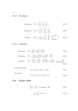 n-4
N.2.7. Rotacional
− Cartesianas: ∇∧~
a =
¯
¯
¯
¯
¯
¯
b
x b
y b
z
∂
∂ x
∂
∂ y
∂
∂ z
ax ay az
¯
¯
¯
¯
¯
¯
(N.45)
− Cilı́ndricas: ∇∧~
a =
1
ρ
¯
¯
¯
¯
¯
¯
b
ρ ρ b
ϕ b
z
∂
∂ ρ
∂
∂ ϕ
∂
∂ z
aρ ρ aϕ az
¯
¯
¯
¯
¯
¯
(N.46)
− Esféricas: ∇∧~
a =
1
r2 sen θ
¯
¯
¯
¯
¯
¯
b
r r b
θ r sen θ b
ϕ
∂
∂ r
∂
∂ θ
∂
∂ ϕ
ar r aθ r sen θ aϕ
¯
¯
¯
¯
¯
¯
(N.47)
N.2.8. Laplaciana
− Cartesianas: ∇2
λ =
∂2 λ
∂ x2
+
∂2 λ
∂ y2
+
∂2 λ
∂ z2
(N.48)
− Cilı́ndricas: ∇2
λ =
1
ρ
∂
∂ ρ
µ
ρ
∂ λ
∂ ρ
¶
+
1
ρ2
∂2 λ
∂ ϕ2
+
∂2 λ
∂ z2
(N.49)
− Esféricas: ∇2
λ =
2
r
∂ λ
∂ r
+
∂2 λ
∂ r2
+
cot θ
r2
∂ λ
∂ θ
+
1
r2
∂2 λ
∂ θ2
+
1
r2 sen2 θ
∂2 λ
∂ ϕ2
(N.50)
Solo en cartesianas
∇2
~
a = ∇2
ax + ∇2
ay + ∇2
az (N.51)
En general
∇2
~
a ≡ ∇(∇ · ~
a) − ∇ ∧ (∇ ∧ ~
a) (N.52)
N.3. Ángulo sólido
~
ds · b
r
r2
=
dsr
r2
= sen θ dθ dϕ ≡ dΩ (N.53)
Z π
θ=0
Z 2π
ϕ=0
dΩ = 4π (N.54)
 