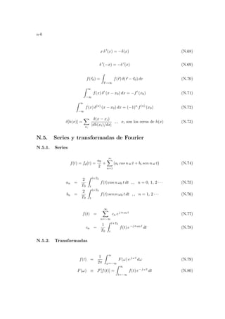 n-6
x δ 0
(x) = −δ(x) (N.68)
δ 0
(−x) = −δ 0
(x) (N.69)
f(~
r0) =
Z
V→∞
f(~
r) δ(~
r − ~
r0) dv (N.70)
Z ∞
−∞
f(x) δ0
(x − x0) dx = −f0
(x0) (N.71)
Z ∞
−∞
f(x) δ(n)
(x − x0) dx = (−1)n
f(n)
(x0) (N.72)
δ[h(x)] =
X
xi
δ(x − xi)
|dh(xi)/dx|
, , xi son los ceros de h(x) (N.73)
N.5. Series y transformadas de Fourier
N.5.1. Series
f(t) = fd(t) =
a0
2
+
∞
X
n=1
(ai cos n ω t + bi sen n ω t) (N.74)
an =
2
T0
Z t+T0
t
f(t) cos n ω0 t dt , , n = 0, 1, 2 · · · (N.75)
bn =
2
T0
Z t+T0
t
f(t) sen n ω0 t dt , , n = 1, 2 · · · (N.76)
f(t) =
∞
X
n=−∞
cn ej n ω0 t
(N.77)
cn =
1
T0
Z t+T0
t
f(t) e−j n ω0 t
dt (N.78)
N.5.2. Transformadas
f(t) =
1
2π
Z ∞
ω=−∞
F(ω) ej ω t
dω (N.79)
F(ω) ≡ F[f(t)] =
Z ∞
t=−∞
f(t) e− j ω t
dt (N.80)
 