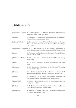 Bibliografı́a
[Abramowitz y Stegun] M. Abramowitz y I. A. Stegun, Handbook of Mathematical
Functions, Dover, New York, 1972.
[Akhiezer] A. Akhiezer e I. Akhiezer, Eletromagnétisme et Ondes Elec-
tromagnétiques, Mir, Moscou, 1988.
[Arfken y Weber] G. B. Arfken y H. J. Weber, Mathematical Methods for
Physicists, International Edition, Academic Press, San Diego,
Cal. , 1996.
[Artsimovich y Loukianov] L. A. Artsimovich y S. Loukianov, Movimiento de
partı́culas en campos eléctricos y magnéticos, Mir, Moscú, 1975.
[Atwater] H. A. Atwater, Introduction to Microwave Theory, McGraw-
Hill, New York, 1962.
[Balabanian y Bickart] N. Balabaian y T. A. Bickart, Electrical Network Theory,
Wiley, 1969.
[Beam] W. R. Beam, Electronics of Solids, McGraw-Hill, New York,
1965.
[Bergmann] P. G. Bergmann, Introduction to the Theory of Relativity,
Prentice-Hall, 1960.
[Berkson] W. I. Berkson, La Teorı́a de los Campos de Fuerza. Desde
Faraday hasta Einstein, Alianza Universidad, Madrid, 1981.
[Bleaney] B. I. Bleaney y B. Bleaney, Electricity and Magnetism Ter-
cera edición, Oxford University Press, Londres, 1976.
[Born y Wolf] M. Born y E. Wolf, Principles of Optics, Cambridge Uni-
versity Press, 1999.
[Burden] R. L. Burden y J. D. Faires, Análisis Numérico, Interna-
tional Thomson Editores, Madrid, 1998.
[Brédov et al.] M. Brédov, V. Rumiántsev e I. Toptiguin, Electrodinámi-
ca Clásica, Mir, Moscú, 1986.
bib-1
 