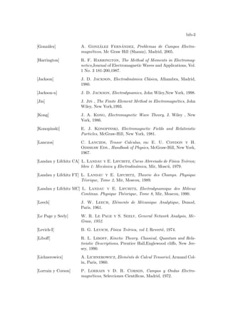 bib-3
[González] A. González Fernández, Problemas de Campos Electro-
magnéticos, Mc Graw Hill (Shaum), Madrid, 2005.
[Harrington] R. F. Harrington, The Method of Moments in Electromag-
netics,Journal of Electromagnetic Waves and Applications, Vol.
1 No. 3 181-200,1987.
[Jackson] J. D. Jackson, Electrodinámica Clásica, Alhambra, Madrid,
1980.
[Jackson-n] J. D. Jackson, Electrodynamics, John Wiley,New York, 1998.
[Jin] J. Jin , The Finite Element Method in Electromagnétics, John
Wiley, New York,1993.
[Kong] J. A. Kong, Electromagnetic Wave Theory, J. Wiley , New
York, 1986.
[Konopinski] E. J. Konopinski, Electromagnetic Fields and Relativistic
Particles, McGraw-Hill, New York, 1981.
[Lanczos] C. Lanczos, Tensor Calculus, en: E. U. Condon y H.
Odishaw Eds., Handbook of Physics, McGraw-Hill, New York,
1967.
[Landau y Lifchitz CA] L. Landau y E. Lifchitz, Curso Abreviado de Fı́sica Teórica;
libro 1: Mecánica y Electrodinámica, Mir, Moscú, 1979.
[Landau y Lifchitz FT] L. Landau y E. Lifchitz, Theorie des Champs. Physique
Téorique, Tome 2, Mir, Moscou, 1989.
[Landau y Lifchitz MC] L. Landau y E. Lifchitz, Electrodynamique des Milieux
Continus. Physique Théorique, Tome 8, Mir, Moscou, 1990.
[Leech] J. W. Leech, Eléments de Mécanique Analytique, Dunod,
Paris, 1961.
[Le Page y Seely] W. R. Le Page y S. Seely, General Network Analysis, Mc-
Graw, 1952.
[Levich-I] B. G. Levich, Fı́sica Teórica, vol I, Reverté, 1974.
[Liboff] R. L. Liboff, Kinetic Theory. Classical, Quantum and Rela-
tivistic Descriptions, Prentice Hall,Englewood cliffs, New Jer-
sey, 1990.
[Lichnerowicz] A. Lichnerowicz, Eleménts de Calcul Tensoriel, Armand Col-
in, Paris, 1960.
[Lorrain y Corson] P. Lorrain y D. R. Corson, Campos y Ondas Electro-
magnéticos, Selecciones Cientı́ficas, Madrid, 1972.
 