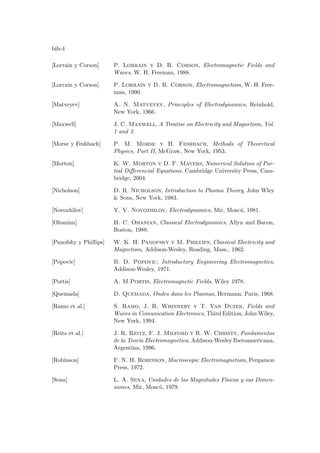 bib-4
[Lorrain y Corson] P. Lorrain y D. R. Corson, Electromagnetic Fields and
Waves, W. H. Freeman, 1988.
[Lorrain y Corson] P. Lorrain y D. R. Corson, Electromagnetism, W. H. Free-
man, 1990.
[Matveyev] A. N. Matveyev, Principles of Electrodynamics, Reinhold,
New York, 1966.
[Maxwell] J. C. Maxwell, A Treatise on Electricity and Magnetism, Vol.
1 and 2.
[Morse y Feshbach] P. M. Morse y H. Feshbach, Methods of Theoretical
Physics, Part II, McGraw, New York, 1953.
[Morton] K. W. Morton y D. F. Mayers, Numerical Solution of Par-
tial Differencial Equations, Cambridge University Press, Cam-
bridge, 2004.
[Nicholson] D. R. Nicholson, Introduction to Plasma Theory, John Wley
 Sons, New York, 1983.
[Novozhilov] Y. V. Novozhilov, Electrodynamics, Mir, Moscú, 1981.
[Ohanian] H. C. Ohanian, Classical Electrodynamics, Allyn and Bacon,
Boston, 1988.
[Panofsky y Phillips] W. K. H. Panofsky y M. Phillips, Classical Electricity and
Magnetism, Addison-Wesley, Reading, Mass., 1962.
[Popovic] B. D. Popovic, Introductory Engineering Electromagnetics,
Addison-Wesley, 1971.
[Portis] A. M.Portis, Electromagnetic Fields, Wiley 1978.
[Quemada] D. Quemada, Ondes dans les Plasmas, Hermann, Paris, 1968.
[Ramo et al.] S. Ramo, J. R. Whinnery y T. Van Duzer, Fields and
Waves in Comunication Electronics, Third Edition, John Wiley,
New York, 1994.
[Reitz et al.] J. R. Reitz, F. J. Milford y R. W. Christy, Fundamentos
de la Teorı́a Electromagnética, Addison-Wesley Iberoamericana,
Argentina, 1996.
[Robinson] F. N. H. Robinson, Macroscopic Electromagnetism, Pergamon
Press, 1972.
[Sena] L. A. Sena, Unidades de las Magnitudes Fı́sicas y sus Dimen-
siones, Mir, Moscú, 1979.
 