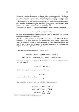 53
En nuestro caso, el dominio de integración es desconocido y la lı́nea
de campo es una curva cuya pendiente puede cambiar de signo a lo
largo de la misma. En vez de espaciar uniformemente las coordenadas
x de los puntos en que queremos calcular y(x), vamos calculando ambas
coordenadas de forma que los distintos puntos sean equidistantes a lo
largo de la propia curva (Véase la figura 2.11b).
Partiendo del punto ~
ra, incrementamos esta posición hasta el punto
~
rb = ~
ra + δ~
ra , δ~
ra = h b
E(~
ra)
es decir, nos desplazamos una distancia h en la dirección del campo
evaluada en el punto de partida.
Repitiendo este proceso en los puntos a, b, c, d, e, · · · se obtiene la lı́nea
poligonal L0, la cual, cuando h → 0, aproxima a la de campo L que pasa
por ~
ra. Como es evidente, el error cometido en cada paso es acumulativo
por lo que h debe ser pequeño en comparación con la longitud del
segmento de lı́nea que ha de integrarse.
Programa Mathematica lineas − campo 2q.nb:
Remove[”Global‘ ∗ ”]; Off[General :: ”spell1”];
$TextStyle = {FontFamily → ”Courier”, FontSize → 12};
Comenzamos cargando un ’paquete’ Mathematica en el que se incluye la orden
PlotVectorField 11
<< Graphics‘PlotField‘
Elegimos la magnitud y el signo de la segunda carga
a = −2;
y la semianchura de las gráficas.
L = 2;
Expresamos los vectores ~
r1 y ~
r2, sus módulos y el potencial en P.
r1 = {x − 1, y}; r2 = {x + 1, y};
mr1 =
√
r1.r1; mr2 =
√
r2.r2
potencial =
1
mr1
+
a
mr2
;
11
Véase el menú Help, Add-ons, Standard Packages.
 