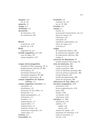 in-1
Ampère, h-3
ley de, 49
amperio, 15
Arago, h-3
Aritóteles, h-1
asociación
de elementos, e-15
de resistencias, 291
Bessel
ecuación de, a-16
función de, a-16
Bode
diagramas de, g-5
botella magnética, 215, 225
cono de fugas, 217
espejo magnético, 217
campo electromagnético
densidad de flujo magnético ~
B, 21
desplazamiento eléctrico ~
D, 263
electrostático, 37
intensidad eléctrica ~
E, 21
intensidad magnética ~
H, 263
magnético estacionario, 46
campo magnético de objetos
celestes, c-8
campo magnético terrestre, c-1
anomalı́as, c-4
autodinamo, c-6
cinturones de Van Allen, c-5
declinación, c-4
dipolo geomagnético, c-4
inclinación, c-4
ionosfera, c-2
magnetopausa, c-5
magnetosfera, c-1
magnetovaina, c-5
variación secular, c-6
variaciones temporales, c-6
viento solar, c-1
Cantón, h-2
Cavendish, h-3
Coulomb, h-3
contraste de, 111
ley de, 37, 268
Crookes, h-8
campo, j-1
escalar, j-1
irrotacional (conservativo), 10, j-11
lı́neas de campo, j-3
rotacional, j-12
solenoidal, 10
superficies equiescalares, j-3
tubos de campo, j-3
vectorial, j-1
cargas
de conducción (libres), 249
de polarización (ligadas), 249
de polarización eléctrica, 256
testigo, 3
carretres de Helmholtz, 91
estudio numérico del campo, 91
ciclo de histéresis, 265
campo coercitivo, 266
campo remanente, 266
curva de histéresis principal, 266
curva de primera imanación, 266
energı́a disipada, 321
estado desmagnetizado, 266
punto de saturación, 266
cinturones de Van Allen, 217
circuitos magnéticos, d-20
entrehierro, d-21
fuerza magnetomotriz, d-21
imán, d-23
lineales, d-20
no lineales, d-22
reluctancia, d-21
circuitos, e-1, 292
admitancia, e-14
análisis, e-17
mallas, e-21
nudos, e-22
anchura de banda, e-51
asociación de elementos, e-15
caı́da de potencial, e-1
circuito, e-10
 