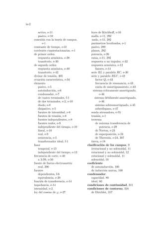 in-2
activo, e-11
pasivo, e-10
conexión con la teorı́a de campos,
e-1
constante de tiempo, e-31
corrientes cuasiestacionarias, e-1
de primer orden
respuesta armónica, e-38
transitorio, e-30
de segundo orden
respuesta armónica, e-49
transitorio, e-42
divisor de tensión, 305
ecuación caracterı́stica, e-34
elemento
pasivo, e-5
autoinducción, e-6
condensador, e-7
de cuatro terminales, f-1
de dos terminales, e-2, e-10
diodo, e-8
disipativo, e-5
fuentes de intensidad, e-8
fuentes de tensión, e-8
fuentes independientes, e-8
fuentes reales, e-9
independiente del tiempo, e-10
lineal, e-10
real, e-9
resistencia, e-5
transformador ideal, f-1
fasor
temporal, e-13
independiente del tiempo, e-13
frecuencia de corte, e-40
a 3 Db, e-50
fuente de fuerza electromotriz
real, 290
fuentes
dependientes, f-6
equivalencia, e-20
función de transferencia, e-14
impedancia, e-14
intensidad, e-2
ley del coseno de ϕ, e-27
leyes de Kirchhoff, e-10
malla, e-11, 292
nudo, e-11, 292
parámetros localizados, e-1
pasivo, 289
planos, 292
potencia, e-26
rama, e-11, 292
respuesta a un impulso, e-32
respuesta armónica, e-12
fasores, e-14
serie RL y paralelo RC, e-30
serie y paralelo RLC, e-42
factor Q, e-43
frecuencia de resonancia, e-43
razón de amortiguamiento, e-43
sistema crı́ticamente amortiguado,
e-46
sistema debilmente amortiguado,
e-46
sistema sobreamortiguado, e-45
sobredisparo, e-47
sonda atenuadora, e-55
tensión, e-1
teorema
de máxima transferencia de
potencia, e-29
de Norton, e-24
de superposición, e-24
de Thevenin, e-24, 307
tierra, e-18
clasificación de los campos, 9
irrotacional y no solenoidal, 11
rotacional y no solenoidal, 12
rotacional y solenoidal, 11
solenoidal, 10
coeficiente
de autoinducción, 100
de inducción mutua, 100
condensador
capacidad, 80
ideal, 80
condiciones de continuidad, 311
condiciones de contorno, 316
de Dirichlet, 317
 