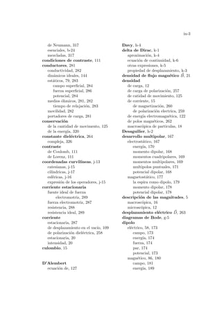 in-3
de Neumann, 317
esenciales, b-24
mezcladas, 317
condiciones de contraste, 111
conductores, 281
conductividad, 282
dinámicos ideales, 144
estáticos, 79, 283
campo superficial, 284
fuerza superficial, 286
potencial, 284
medios óhmicos, 281, 282
tiempo de relajación, 283
movilidad, 282
portadores de carga, 281
conservación
de la cantidad de movimento, 125
de la energı́a, 320
constante dieléctrica, 264
compleja, 326
contraste
de Coulomb, 111
de Lorenz, 111
coordenadas curvilı́neas, j-13
catesianas, j-15
cilı́ndricas, j-17
esféricas, j-16
expresión de los operadores, j-15
corriente estacionaria
fuente ideal de fuerza
electromotriz, 289
fuerza electromotriz, 287
resistencia, 288
resistencia ideal, 289
corriente
estacionaria, 287
de desplazamiento en el vacı́o, 109
de polarización dieléctrica, 258
estacionaria, 20
intensidad, 20
culombio, 15
D’Alembert
ecuación de, 127
Davy, h-4
delta de Dirac, k-1
aproximación, k-4
ecuación de continuidad, k-6
otras expresiones, k-5
propiedad de desplazamiento, k-3
densidad de flujo magnético ~
B, 21
densidad
de carga, 12
de carga de polarización, 257
de catidad de movimiento, 125
de corriente, 15
de magnetización, 260
de polarización electrica, 259
de energı́a electromagnética, 122
de polos magnéticos, 262
macroscópica de particulas, 18
Desaguilier, h-2
desarrollo multipolar, 167
electrostático, 167
energı́a, 170
momento dipolar, 168
momentos cuadripolares, 169
momentos multipolares, 169
multipolos puntuales, 171
potencial dipolar, 168
magnetostático, 177
la espira como dipolo, 179
momento dipolar, 178
potencial dipolar, 178
descripción de las magnitudes, 5
macroscópica, 16
microscópica, 12
desplazamiento eléctrico ~
D, 263
diagramas de Bode, g-5
dipolo
eléctrico, 58, 173
campo, 173
energı́a, 174
fuerza, 174
par, 174
potencial, 173
magnético, 86, 180
campo, 181
energı́a, 189
 