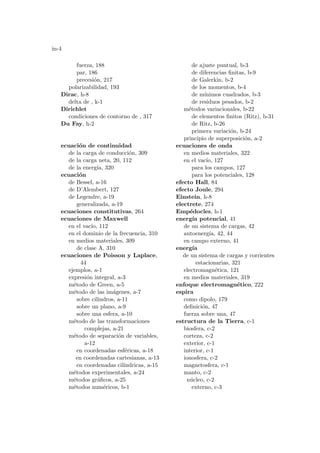 in-4
fuerza, 188
par, 186
precesión, 217
polarizabilidad, 193
Dirac, h-8
delta de , k-1
Dirichlet
condiciones de contorno de , 317
Du Fay, h-2
ecuación de continuidad
de la carga de conducción, 309
de la carga neta, 20, 112
de la energı́a, 320
ecuación
de Bessel, a-16
de D’Alembert, 127
de Legendre, a-19
generalizada, a-19
ecuaciones constitutivas, 264
ecuaciones de Maxwell
en el vacı́o, 112
en el dominio de la frecuencia, 310
en medios materiales, 309
de clase A, 310
ecuaciones de Poisson y Laplace,
44
ejemplos, a-1
expresión integral, a-3
método de Green, a-5
método de las imágenes, a-7
sobre cilindros, a-11
sobre un plano, a-9
sobre una esfera, a-10
método de las transformaciones
complejas, a-21
método de separación de variables,
a-12
en coordenadas esféricas, a-18
en coordenadas cartesianas, a-13
en coordenadas cilı́ndricas, a-15
métodos experimentales, a-24
métodos gráficos, a-25
métodos numéricos, b-1
de ajuste puntual, b-3
de diferencias finitas, b-9
de Galerkin, b-2
de los momentos, b-4
de mı́nimos cuadrados, b-3
de residuos pesados, b-2
métodos variacionales, b-22
de elementos finitos (Ritz), b-31
de Ritz, b-26
primera variación, b-24
principio de superposición, a-2
ecuaciones de onda
en medios materiales, 322
en el vacı́o, 127
para los campos, 127
para los potenciales, 128
efecto Hall, 84
efecto Joule, 294
Einstein, h-8
electrete, 274
Empédocles, h-1
energı́a potencial, 41
de un sistema de cargas, 42
autoenergı́a, 42, 44
en campo externo, 41
energı́a
de un sistema de cargas y corrientes
estacionarias, 321
electromagnética, 121
en medios materiales, 319
enfoque electromagnético, 222
espira
como dipolo, 179
definición, 47
fuerza sobre una, 47
estructura de la Tierra, c-1
biosfera, c-2
corteza, c-2
exterior, c-1
interior, c-1
ionosfera, c-2
magnetosfera, c-1
manto, c-2
núcleo, c-2
externo, c-3
 