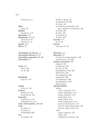 in-6
método de, a-5
Hall
efecto, 84
Hankel
función de, a-17
Heaviside, h-9
Helmholtz, h-6, h-8
carretres de, 91
teorema de , 6
henrio, d-11
Hertz, h-7
identidades de Green, a-3
intensidad eléctrica ~
E, 21
intensidad magnética ~
H, 263
intensidad, 15
Joule, h-6
efecto, 294
ley de, 294
Kirchhoff
leyes de, e-10
Landé
factor de, 185
Larmor
fórmula de, 140
frecuencia de, 218
Legendre
ecuación de, a-19
polinomios de, a-19
lente electrostática, 209, 236
leyes
de campo, 3
de fuerza, 3
de Kirchhoff, 292
ley
de Ampère, 49
de Biot y Savart, 46
de Coulomb, 37, 268
de Gauss, 40
de inducción de Faraday, 103
para caminos en movimento, 106
de Joule, 294
de Lenz, 104
de Lorentz, 21
de Ohm, 282
Lorentz, h-7
ley de, 21
Lorenz
contraste de, 111
Maricout, h-2
Maxwell, h-6
corriente de desplazamiento, 109
ecuaciones de, 112, 309
medios materiales, 249
aislantes, 251
conductores, 250
de clase A, 265
diamagnéticos, 205, 250
dieléctricos, 250
ferromagnéticos, 250
magnéticos, 266
no magnéticos, 266
paramagnéticos, 250
plasmas, 251
método FDTD
medios
avance temporal, b-47
campo dispersado, b-44
campo incidente, b-44
medio final, b-45
medio inicial, b-45
medios dispersores, b-45
punto de iluminación, b-45
zona de campo dispersado, b-45
zona de campo total, b-45
vacı́o
avance temporal, 155
celdas, 153
condición de Courant, 156
 