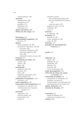 in-8
monocromáticas, 133
operador
dalambertiano, 129
divergencia, j-10
gradiente, j-9
laplaciana, j-12
rotacional, j-11
óptica electrónica, 209
órbitas de dos cargas, 241
Peregrinus, h-2
permeabilidad magnética, 264
del vacı́o, 47
plasma
deriva ambipolar, 35, 207
movimiento ciclotrónico, 29, 203
frecuencia, 203
invariantes adiabáticos, 207
momento magnético, 205
radio, 205
velocidad de centro de guı́a, 204
Poincaré, h-7
polarización de ondas, 333
circular, 146
elı́ptica, 146
lineal, 146
polarización
dieléctrica, 253, 255
eléctrica, 175
lineal, 132
magnética (imanación), 255
polarizabilidad, 254
polinomios de Legendre, a-19
asociados, a-19
polos magnéticos, 261
potenciales electromagnéticos, 110
condiciones de contraste, 111
transformaciones de contraste
(gauge), 111
potencial
adelantado, 135
eléctrico escalar, 110
electrostático, 40
escalar, 6
magnético escalar
para medios polarizables, 261
para una distribución de dipolos,
181
para una espira, 182
magnético vector, 48, 110
retardado, 135
vector, 6
potencia
de radiación, 139
Poynting, h-6
teorema de, 122
vector complejo de, 335
vector de, 122
Priestley, h-3
principio de neutralidad del
Universo, 19
quarks, h-9
radiación, 136
campo, 138
diagrama de, 141
intensidad, 140
isótropa, 148
potencial, 137
vector de Poynting, 139
razón giromagnética, 185
refracción de lı́neas de campo
y corriente, 314
relatividad de Galileo, 23
composición de velocidades, 24
invariante vectorial, 24
transformación de coordenadas, 23
transformación de los campos, 25
rigidez dieléctrica, 301
rotación de Faraday, 347
scattering, 211
ángulo de difusión, 213
parámetro de impacto, 213
siemens, 288
 