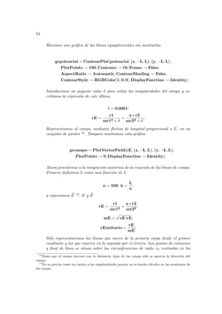 54
Hacemos una gráfica de las lı́neas equipotenciales sin mostrarlas.
grpotencial = ContourPlot[potencial, {x, −L, L}, {y, −L, L},
PlotPoints → 100, Contours → 10, Frame → False,
AspectRatio → Automatic, ContourShading → False,
ContourStyle → RGBColor[1, 0, 0], DisplayFunction → Identity];
Introducimos un pequeño valor δ para evitar las singularidades del campo y es-
cribimos la expresión de este último.
δ = 0,0001;
cE =
r1
mr13 + δ
+
a ∗ r2
mr23 + δ
;
Representamos al campo, mediante flechas de longitud proporcional a E, en un
conjunto de puntos 12. Tampoco mostramos esta gráfica.
grcampo = PlotVectorField[cE, {x, −L, L}, {y, −L, L},
PlotPoints → 9, DisplayFunction → Identity];
Ahora procedemos a la integración numérica de la ecuación de las lı́neas de campo.
Primero definimos h como una fracción de L
n = 500; h =
L
n
;
y expresamos ~
E 13, E y b
E
vE =
r1
mr13
+
a ∗ r2
mr23
;
mE =
√
vE.vE;
vEunitario =
vE
mE
;
Sólo representaremos las lı́neas que nacen de la primera carga desde el primer
cuadrante y las que mueren en la segunda por el tercero. Los puntos de comienzo
y final de lı́nea se situan sobre las circunferencias de radio r0 centradas en las
12
Dado que el campo decrece con la distancia, lejos de las cargas sólo se aprecia la dirección del
campo.
13
No es preciso tener en cuenta a las singularidades porque no se harán cálculos en las posiciones de
las cargas.
 