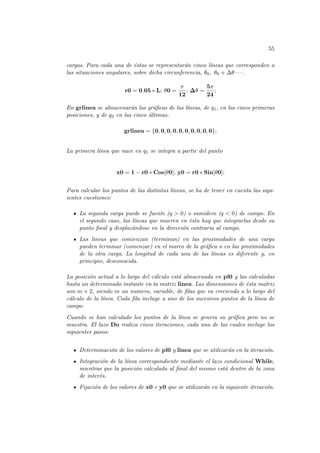 55
cargas. Para cada una de éstas se representarán cinco lı́neas que corresponden a
las situaciones angulares, sobre dicha circunferencia, θ0, θ0 + ∆θ · · · .
r0 = 0.05 ∗ L; θ0 =
π
12
; ∆θ =
5π
24
;
En grlinea se almacenarán las gráficas de las lı́neas, de q1, en las cinco primeras
posiciones, y de q2 en las cinco últimas.
grlinea = {0, 0, 0, 0, 0, 0, 0, 0, 0, 0};
La primera lı́nea que nace en q1 se integra a partir del punto
x0 = 1 − r0 ∗ Cos[θ0]; y0 = r0 ∗ Sin[θ0];
Para calcular los puntos de las distintas lı́neas, se ha de tener en cuenta las sigu-
ientes cuestiones:
La segunda carga puede se fuente (q > 0) o sumidero (q < 0) de campo. En
el segundo caso, las lı́neas que mueren en ésta hay que integrarlas desde su
punto final y desplazándose en la dirección contraria al campo.
Las lineas que comienzan (terminan) en las proximidades de una carga
pueden terminar (comenzar) en el marco de la gráfica o en las proximidades
de la otra carga. La longitud de cada una de las lı́neas es diferente y, en
principio, desconocida.
La posición actual a lo largo del cálculo está almacenada en pl0 y las calculadas
hasta un determinado instante en la matriz linea. Las dimensiones de ésta matriz
son m × 2, siendo m un numero, variable, de filas que va creciendo a lo largo del
cálculo de la lı́nea. Cada fila incluye a uno de los sucesivos puntos de la lı́nea de
campo.
Cuando se han calculado los puntos de la lı́nea se genera su gráfica pero no se
muestra. El lazo Do realiza cinco iteraciones, cada una de las cuales incluye los
siguientes pasos:
Determinación de los valores de pl0 y linea que se utilizarán en la iteración.
Integración de la lı́nea correspondiente mediante el lazo condicional While,
mientras que la posición calculada al final del mismo está dentro de la zona
de interés.
Fijación de los valores de x0 e y0 que se utilizarán en la siguiente iteración.
 