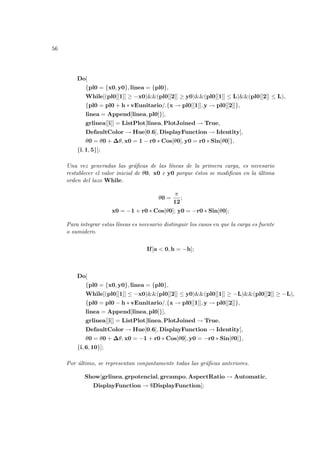 56
Do[
{pl0 = {x0, y0}, linea = {pl0},
While[(pl0[[1]] ≥ −x0)&&(pl0[[2]] ≥ y0)&&(pl0[[1]] ≤ L)&&(pl0[[2]] ≤ L),
{pl0 = pl0 + h ∗ vEunitario/.{x → pl0[[1]], y → pl0[[2]]},
linea = Append[linea, pl0]}],
grlinea[[i]] = ListPlot[linea, PlotJoined → True,
DefaultColor → Hue[0.6], DisplayFunction → Identity],
θ0 = θ0 + ∆θ, x0 = 1 − r0 ∗ Cos[θ0], y0 = r0 ∗ Sin[θ0]},
{i, 1, 5}];
Una vez generadas las gráficas de las lı́neas de la primera carga, es necesario
restablecer el valor inicial de θ0, x0 e y0 porque éstos se modifican en la última
orden del lazo While.
θ0 =
π
12
;
x0 = −1 + r0 ∗ Cos[θ0]; y0 = −r0 ∗ Sin[θ0];
Para integrar estas lı́neas es necesario distinguir los casos en que la carga es fuente
o sumidero.
If[a < 0, h = −h];
Do[
{pl0 = {x0, y0}, linea = {pl0},
While[(pl0[[1]] ≤ −x0)&&(pl0[[2]] ≤ y0)&&(pl0[[1]] ≥ −L)&&(pl0[[2]] ≥ −L),
{pl0 = pl0 − h ∗ vEunitario/.{x → pl0[[1]], y → pl0[[2]]},
linea = Append[linea, pl0]}],
grlinea[[i]] = ListPlot[linea, PlotJoined → True,
DefaultColor → Hue[0.6], DisplayFunction → Identity],
θ0 = θ0 + ∆θ, x0 = −1 + r0 ∗ Cos[θ0], y0 = −r0 ∗ Sin[θ0]},
{i, 6, 10}];
Por último, se representan conjuntamente todas las gráficas anteriores.
Show[grlinea, grpotencial, grcampo, AspectRatio → Automatic,
DisplayFunction → $DisplayFunction];
 