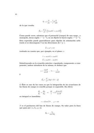 60
∇ = b
r
∂
∂ r
+
1
r
b
θ
∂
∂ θ
de lo que resulta
~
Ed =
C p
r3
³
2 cos θ b
r + sen θ b
θ
´
Como puede verse, mientras que el potencial (campo) de una carga , o
monopolo, decae según r−1 (r−2), en un dipolo lo hacen según r−2 (r−3).
Esta expresión puede generalizarse para dipolos de orientación arbi-
traria si se descompone b
θ en las direcciones de b
r y b
z.
b
θ = a b
r + b b
z
teniendo en cuenta que, por ejemplo, en el plano xz
b
r = sen θ b
x + cos θ b
z
b
θ = cos θ b
x − sen θ b
z
Substituyendo en la ecuación anterior e igualando, componente a com-
ponente, ambos miembros de la misma, se deduce que
a =
cos θ
sen θ
, b = −
1
sen θ
y
~
Ed =
C
r3
[3(~
p · ~
r) b
r − ~
p]
c) Éste es uno de los casos en que la integración de las ecuaciones de
las lı́neas de campo es sencilla porque es separable. En efecto
dlr
Er
=
dlθ
Eθ
⇒
dr
r
= 2
d(sen θ)
sen θ
su integral es inmediata
r = B sen2
θ , ϕ = cte
B es el parámetro del haz de lı́neas de campo. Su valor para la lı́nea
que pasa por (r0, θ0, ϕ0) es
B0 =
r0
sen2 θ0
 