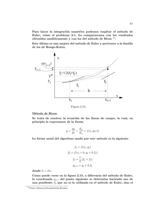 61
Para hacer la integración numérica podemos emplear el método de
Euler, véase el problema 2-1. Lo compararemos con los resultados
obtenidos analı́ticamente y con los del método de Heun 14.
Este último es una mejora del método de Euler y pertenece a la familia
de los de Runge-Kutta.
h
1
f2
xi
yi
y
i+1
i+1
y(x )
f
y*
xi+1
2
1
i
f =1/2(f +f )
x
y
Figura 2.15:
Método de Heun:
Se trata de resolver la ecuación de las lı́neas de campo, la cual, en
principio la expresamos de la forma
ẏ =
dy
dx
=
Ey
Ex
= f(x, y(x))
La forma usual del algoritmo usado por este método es la siguiente
f1 = f(xi, yi)
f2 = f(xi + h, yi + h f1)
f3 =
1
2
(f1 + f2)
yi+1 = yi + h f3
donde h = cte.
Como puede verse en la figura 2.15, a diferencia del método de Euler,
la coordenada yi+1 del punto siguiente se determina haciendo uso de
una pendiente f3 que no es la utilizada en el método de Euler, sino el
14
Véase Schwarz,Demidowitsh,Burden.
 