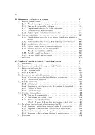 vi
D. Sistemas de conductores y espiras d-1
D.1. Sistemas de conductores . . . . . . . . . . . . . . . . . . . . . . . . . . . d-1
D.1.1. Coeficientes de potencial y de capacidad . . . . . . . . . . . . . . d-1
D.1.2. Teorema de reciprocidad de Green . . . . . . . . . . . . . . . . . d-3
D.1.3. Propiedades fundamentales de los coeficientes . . . . . . . . . . . d-4
D.1.4. Apantallamiento. Condensadores . . . . . . . . . . . . . . . . . . d-5
D.1.5. Fuerzas y pares en sistemas de conductores . . . . . . . . . . . . d-8
D.2. Sistemas de espiras . . . . . . . . . . . . . . . . . . . . . . . . . . . . . . d-10
D.2.1. Coeficientes de inducción de un sistema de tubos de corriente o
espiras . . . . . . . . . . . . . . . . . . . . . . . . . . . . . . . . . d-10
D.2.2. Fuerza electromotriz inducida. Generadores y transformadores . d-13
D.2.3. Asociación de inductores . . . . . . . . . . . . . . . . . . . . . . . d-14
D.2.4. Fuerzas y pares sobre un conjunto de espiras . . . . . . . . . . . d-15
D.2.5. Sistemas de espiras con núcleo magnético . . . . . . . . . . . . . d-17
D.2.5.1. El transformador ideal . . . . . . . . . . . . . . . . . . . d-19
D.2.6. Circuitos magnéticos lineales . . . . . . . . . . . . . . . . . . . . d-20
D.2.7. Circuitos magnéticos no lineales . . . . . . . . . . . . . . . . . . d-22
D.3. Problemas . . . . . . . . . . . . . . . . . . . . . . . . . . . . . . . . . . . d-26
E. Corrientes cuasiestacionarias. Teorı́a de Circuitos e-1
E.1. Introducción . . . . . . . . . . . . . . . . . . . . . . . . . . . . . . . . . . e-1
E.2. Conexión entre la teorı́a de campos y la de Circuitos . . . . . . . . . . . e-1
E.3. Elementos fundamentales . . . . . . . . . . . . . . . . . . . . . . . . . . e-5
E.3.1. Elementos reales . . . . . . . . . . . . . . . . . . . . . . . . . . . e-9
E.4. Leyes de Kirchhoff . . . . . . . . . . . . . . . . . . . . . . . . . . . . . . e-10
E.5. Respuesta a una excitación armónica . . . . . . . . . . . . . . . . . . . . e-12
E.5.1. Representación fasorial; impedancias y admitancias . . . . . . . . e-14
E.5.2. Asociación de elementos . . . . . . . . . . . . . . . . . . . . . . . e-15
E.6. Métodos de análisis . . . . . . . . . . . . . . . . . . . . . . . . . . . . . . e-17
E.6.1. Introducción . . . . . . . . . . . . . . . . . . . . . . . . . . . . . e-17
E.6.2. Equivalencia entre fuentes reales de tensión y de intensidad . . . e-20
E.6.3. Análisis de mallas . . . . . . . . . . . . . . . . . . . . . . . . . . e-21
E.6.4. Análisis de nudos . . . . . . . . . . . . . . . . . . . . . . . . . . . e-22
E.7. Teoremas fundamentales . . . . . . . . . . . . . . . . . . . . . . . . . . . e-24
E.7.1. Teorema de superposición . . . . . . . . . . . . . . . . . . . . . . e-24
E.7.2. Teoremas de Thevenin y Norton . . . . . . . . . . . . . . . . . . e-24
E.7.3. Potencia en corriente alterna . . . . . . . . . . . . . . . . . . . . e-26
E.7.3.1. Teorema de la máxima transferencia de potencia . . . . e-29
E.8. Estudio de los circuitos de primero y segundo orden . . . . . . . . . . . e-30
E.8.1. Respuesta transitoria de sistemas lineales de primer orden . . . . e-30
E.8.2. Respuesta en frecuencia de los circuitos de primer orden . . . . . e-38
E.8.3. Transitorios en circuitos de segundo orden . . . . . . . . . . . . . e-42
E.8.4. Respuesta en frecuencia de sistemas de segundo orden . . . . . . e-49
E.9. Problemas . . . . . . . . . . . . . . . . . . . . . . . . . . . . . . . . . . . e-53
 