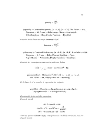 63
potdip =
cosθ
r2
;
grpotdip = ContourPlot[potdip, {x, −L, L}, {z, −L, L}, PlotPoints → 200,
Contours → 10, Frame → False, AspectRatio → Automatic,
ColorFunction → Hue, DisplayFunction → Identity];
Ecuación de las lı́neas de campo lincamp = 1/B.
lincamp =
senθ2
r
;
grlincamp = ContourPlot[lincamp, {x, −L, L}, {z, −L, L}, PlotPoints → 200,
Contours → 6, Frame → False, ContourShading → False,
AspectRatio → Automatic, DisplayFunction → Identity];
Ecuación del campo para representar la gráfica de flechas.
vecE =
1
r3 + δ
{3senθ ∗ cosθ, 3cosθ2
− 1};
grcampodipol = PlotVectorField[vecE, {x, −L, L}, {z, −L, L},
PlotPoints → 11, DisplayFunction → Identity];
En la figura 2.16 se muestra la representación conjunta.
grpotlinc = Show[grpotdip, grlincamp, grcampodipol,
DisplayFunction → $DisplayFunction];
Comparación de los métodos numéricos:
Punto de inicial.
r0 = 0.4; senθ0 = 0.4;
cosθ0 =
p
1 − senθ02; aa =
r0
senθ02
;
x0 = r0 ∗ senθ0; z0 = r0 ∗ cosθ0;
Valor del parámetro lin0 = 1/B0 correspondiente a la lı́nea teórica que pasa por
el punto inicial
 