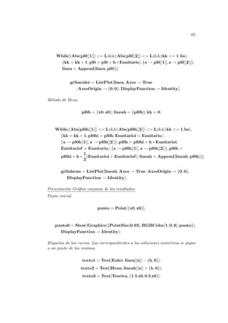 65
While[(Abs[pl0[[1]]] <= L)&&(Abs[pl0[[2]]] <= L)&&(kk <= 1.5n),
{kk = kk + 1, pl0 = pl0 + h ∗ Eunitario/.{x → pl0[[1]], z → pl0[[2]]},
linea = Append[linea, pl0]}];
grlineuler = ListPlot[linea, Axes → True
, AxesOrigin → {0, 0}, DisplayFunction → Identity];
Método de Heun.
pl0h = {x0, z0}; lineah = {pl0h}; kk = 0;
While[(Abs[pl0h[[1]]] <= L)&&(Abs[pl0h[[2]]] <= L)&&(kk <= 1,5n),
{kk = kk + 1, pl0hi = pl0h, Eunitarioi = Eunitario/.
{x → pl0h[[1]], z → pl0h[[2]]}, pl0h = pl0hi + h ∗ Eunitarioi,
Eunitariof = Eunitario/.{x → pl0h[[1]], z → pl0h[[2]]}, pl0h =
pl0hi + h ∗
1
2
(Eunitarioi + Eunitariof), lineah = Append[lineah, pl0h]}];
grlinheun = ListPlot[lineah, Axes → True, AxesOrigin → {0, 0},
DisplayFunction → Identity];
Presentación Gráfica conjunta de los resultados:
Punto inicial
punto = Point[{x0, z0}];
punto0 = Show[Graphics[{PointSize[0.03], RGBColor[1, 0, 0], punto}],
DisplayFunction → Identity];
Etiquetas de las curvas. Las correspondientes a las soluciones numéricas se pegan
a un punto de las mismas.
texto1 = Text[Euler, linea[[n]] − {h, 0}];
texto2 = Text[Heun, lineah[[n]] + {h, 0}];
texto3 = Text[Teorica, {1.5 x0, 0.5 z0}];
 