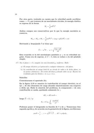 68
Por otra parte, teniendo en cuenta que la velocidad puede escribirse
como v = θ̇ l, por tratarse de un movimiento circular, la energı́a cinética
se expresa de la forma
Wc =
1
2
m θ̇2
l2
Ambos campos son conservativos por lo que la energı́a mecánica se
conserva.
Wm = Wp + Wc =
1
2
[m θ̇2
l2
+ (mg + qE)l θ2
] = cte
Derivando y despejando θ̈ se tiene que
θ̈ = −ω2
θ , ω =
r
mg + qE
ml
Esta ecuación es la del movimiento armónico y ω es su velocidad an-
gular. Como era de esperar, si ~
E = ~
0, ésta se reduce a la del péndulo
simple.
2-7. Sea el plano z = 0, cargado con una densidad ρs uniforme. Halle:
a) El campo eléctrico y el potencial a cualquier distancia z del plano.
b) La contribución al campo total de un cı́rculo de radio a de dicho plano, en
un punto a distancia z del centro del disco y situado sobre su eje. Razone los
resultados para los lı́mites z ¿ a y z À a.
Solución:
Comentaremos el apartado (b).
En la figura 2.19 se muestra la contribución al campo electrico, en el
eje z, de dos elementos de carga situados simetricamente con respecto
a dicho eje. Dada la simetrı́a del problema, la componente x de esta
contribución se anula, quedando solamente la z.
dEz = dE cos θ =
luego ~
E = Ez b
z y
Ez = C ρs
Z
S 0
cos θ ds 0
r2
Podemos poner el integrando en función de θ o de ρ. Tomaremos ésta
segunda opción y, de acuerdo con la geometrı́a de la figura, escribiremos
cos θ =
z
r
, r =
p
ρ2 + z2 , ds0
= ρ dρ dϕ
 