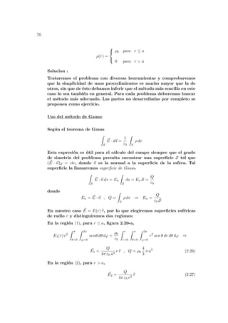 70
ρ(r) =



ρ0 para r ≤ a
0 para r > a
Solucion :
Trataremos el problema con diversas herramientas y comprobaremos
que la simplicidad de unos procedimientos es mucho mayor que la de
otros, sin que de ésto debamos inferir que el método más sencillo en este
caso lo sea también en general. Para cada problema deberemos buscar
el método más adecuado. Las partes no desarrolladas por completo se
proponen como ejercicio.
Uso del método de Gauss:
Según el teorema de Gauss
Z
S
~
E · d~
s =
1
ε0
Z
V
ρ dv
Esta expresión es útil para el cálculo del campo siempre que el grado
de simetrı́a del problema permita encontrar una superficie S tal que
( ~
E · ~
n)S = cte, donde ~
n es la normal a la superficie de la esfera. Tal
superficie la llamaremos superficie de Gauss.
Z
S
~
E · ~
n ds = En
Z
S
ds = En S =
Q
ε0
donde
En = ~
E · ~
n , Q =
Z
V
ρ dv ⇒ En =
Q
ε0 S
En nuestro caso ~
E = E(r) b
r, por lo que elegiremos superficies esféricas
de radio r y distinguiremos dos regiones:
En la región (1), para r ≤ a, figura 2.20-a,
E1(r) r2
Z π
θ=0
Z 2π
ϕ=0
senθ dθ dϕ =
ρ0
ε0
Z r
r=0
Z π
θ=0
Z 2π
ϕ=0
r2
sen θ dr dθ dϕ ⇒
~
E1 =
Q
4π ε0 a3
r b
r , Q = ρ0
4
3
π a3
(2.26)
En la región (2), para r > a,
~
E2 =
Q
4π ε0 r2
b
r (2.27)
 