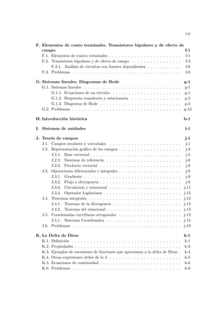 vii
F. Elementos de cuato terminales. Transistores bipolares y de efecto de
campo f-1
F.1. Elementos de cuatro terminales . . . . . . . . . . . . . . . . . . . . . . . f-1
F.2. Transistores bipolares y de efecto de campo . . . . . . . . . . . . . . . . f-3
F.2.1. Análisis de circuitos con fuentes dependientes . . . . . . . . . . . f-6
F.3. Problemas . . . . . . . . . . . . . . . . . . . . . . . . . . . . . . . . . . . f-8
G. Sistemas lineales. Diagramas de Bode g-1
G.1. Sistemas lineales . . . . . . . . . . . . . . . . . . . . . . . . . . . . . . . g-1
G.1.1. Ecuaciones de un circuito . . . . . . . . . . . . . . . . . . . . . . g-1
G.1.2. Respuesta transitoria y estacionaria . . . . . . . . . . . . . . . . g-2
G.1.3. Diagrama de Bode . . . . . . . . . . . . . . . . . . . . . . . . . . g-5
G.2. Problemas . . . . . . . . . . . . . . . . . . . . . . . . . . . . . . . . . . . g-13
H. Introducción histórica h-1
I. Sistemas de unidades i-1
J. Teorı́a de campos j-1
J.1. Campos escalares y vectoriales . . . . . . . . . . . . . . . . . . . . . . . j-1
J.2. Representación gráfica de los campos . . . . . . . . . . . . . . . . . . . . j-3
J.2.1. Base vectorial . . . . . . . . . . . . . . . . . . . . . . . . . . . . . j-5
J.2.2. Sistemas de referencia . . . . . . . . . . . . . . . . . . . . . . . . j-6
J.2.3. Producto vectorial . . . . . . . . . . . . . . . . . . . . . . . . . . j-8
J.3. Operaciones diferenciales e integrales . . . . . . . . . . . . . . . . . . . . j-9
J.3.1. Gradiente . . . . . . . . . . . . . . . . . . . . . . . . . . . . . . . j-9
J.3.2. Flujo y divergencia . . . . . . . . . . . . . . . . . . . . . . . . . . j-9
J.3.3. Circulación y rotacional . . . . . . . . . . . . . . . . . . . . . . . j-11
J.3.4. Operador Laplaciana . . . . . . . . . . . . . . . . . . . . . . . . . j-12
J.4. Teoremas integrales . . . . . . . . . . . . . . . . . . . . . . . . . . . . . . j-12
J.4.1. Teorema de la divergencia . . . . . . . . . . . . . . . . . . . . . . j-12
J.4.2. Teorema del rotacional . . . . . . . . . . . . . . . . . . . . . . . . j-13
J.5. Coordenadas curvilı́neas ortogonales . . . . . . . . . . . . . . . . . . . . j-13
J.5.1. Sistemas Coordenados . . . . . . . . . . . . . . . . . . . . . . . . j-15
J.6. Problemas . . . . . . . . . . . . . . . . . . . . . . . . . . . . . . . . . . . j-19
K. La Delta de Dirac k-1
K.1. Definición . . . . . . . . . . . . . . . . . . . . . . . . . . . . . . . . . . . k-1
K.2. Propiedades . . . . . . . . . . . . . . . . . . . . . . . . . . . . . . . . . . k-3
K.3. Ejemplos de sucesiones de funciones que aproximan a la delta de Dirac . k-4
K.4. Otras expresiones útiles de la δ . . . . . . . . . . . . . . . . . . . . . . . k-5
K.5. Ecuaciones de continuidad . . . . . . . . . . . . . . . . . . . . . . . . . . k-6
K.6. Problemas . . . . . . . . . . . . . . . . . . . . . . . . . . . . . . . . . . . k-9
 