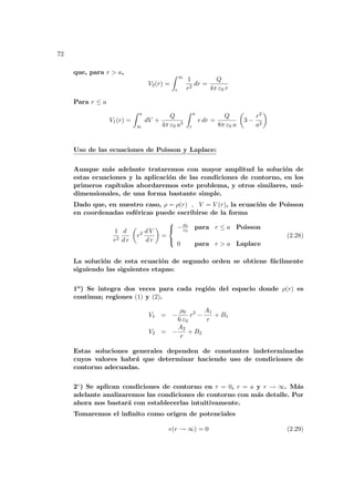 72
que, para r > a,
V2(r) =
Z ∞
r
1
r2
dr =
Q
4π ε0 r
Para r ≤ a
V1(r) =
Z a
∞
dV +
Q
4π ε0 a3
Z a
r
r dr =
Q
8π ε0 a
µ
3 −
r2
a2
¶
Uso de las ecuaciones de Poisson y Laplace:
Aunque más adelante trataremos con mayor amplitud la solución de
estas ecuaciones y la aplicación de las condiciones de contorno, en los
primeros capı́tulos abordaremos este problema, y otros similares, uni-
dimensionales, de una forma bastante simple.
Dado que, en nuestro caso, ρ = ρ(r) , V = V (r), la ecuación de Poisson
en coordenadas esféricas puede escribirse de la forma
1
r2
d
d r
µ
r2 d V
d r
¶
=



−ρ0
ε0
para r ≤ a Poisson
0 para r > a Laplace
(2.28)
La solución de esta ecuación de segundo orden se obtiene fácilmente
siguiendo las siguientes etapas:
1o) Se integra dos veces para cada región del espacio donde ρ(r) es
continua; regiones (1) y (2).
V1 = −
ρ0
6 ε0
r2
−
A1
r
+ B1
V2 = −
A2
r
+ B2
Estas soluciones generales dependen de constantes indeterminadas
cuyos valores habrá que determinar haciendo uso de condiciones de
contorno adecuadas.
2◦) Se aplican condiciones de contorno en r = 0, r = a y r → ∞. Más
adelante analizaremos las condiciones de contorno con más detalle. Por
ahora nos bastará con establecerlas intuitivamente.
Tomaremos el infinito como origen de potenciales
v(r → ∞) = 0 (2.29)
 