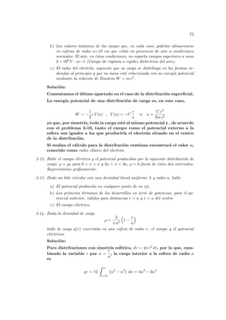 75
b) Los valores máximos de las cargas que, en cada caso, podrı́an almacenarse
en esferas de radio a=10 cm que están en presencia de aire a condiciones
normales. El aire, en éstas condiciones, no soporta campos superiores a unos
3 × 106 V · m−1 (Campo de ruptura o rigidez dieléctrica del aire).
c) El radio del electrón, supuesto que su carga se distribuya en las formas in-
dicadas al principio y que su masa esté relacionada con su energı́a potencial
mediante la relación de Einstein W = m c2.
Solución:
Comentamos el último apartado en el caso de la distribución superficial.
La energı́a potencial de una distribución de carga es, en este caso,
W = −
1
2
e V (a) , V (a) = −C
e
a
⇒ a =
C e2
2m c2
ya que, por simetrı́a, toda la carga está al mismo potencial y , de acuerdo
con el problema 2-10, tanto el campo como el potencial externo a la
esfera son iguales a los que producirı́a el electrón situado en el centro
de la distribución.
Si realiza el cálculo para la distribución continua encontrará el valor a0
conocido como radio clásico del electrón.
2-12. Halle el campo eléctrico y el potencial producidos por la siguiente distribución de
carga: ρ = ρ0 para 0 < x < a y 2a < x < 3a, ρ = 0 fuera de éstos dos intervalos.
Represéntelos gráficamente.
2-13. Dado un hilo circular con una densidad lineal uniforme λ y radio a, halle:
a) El potencial producido en cualquier punto de su eje.
b) Los primeros términos de los desarrollos en serie de potencias, para el po-
tencial anterior, validos para distancias r > a y r < a del centro.
c) El campo eléctrico.
2-14. Dada la densidad de carga
ρ =
3
π a3
³
1 −
r
a
´
halle la carga q(r) encerrada en una esfera de radio r, el campo y el potencial
eléctricos.
Solución:
Para distribuciones con simetrı́a esférica, dv = 4π r2 dr, por lo que, cam-
biando la variable r por α =
r
a
, la carga interior a la esfera de radio a
es
qr = 12
Z α
α=0
¡
α2
− α3
¢
dα = 4α3
− 3α4
 
