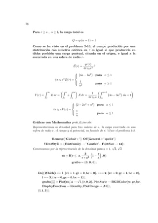 76
Para r ≥ a , α ≥ 1, la carga total es
Q = qr(α = 1) = 1
Como se ha visto en el problema 2-10, el campo producido por una
distribución con simetrı́a esférica en ~
r es igual al que producirı́a en
dicha posición una carga puntual, situada en el origen, e igual a la
encerrada en una esfera de radio r.
~
E(r) =
qr(r)
4π ε0 r2
b
r
4π ε0 a2
E(r) =





¡
4α − 3α2
¢
para α ≤ 1
1
α2
para α ≥ 1
V (r) =
Z ∞
r
E dr =
µZ a
r
+
Z ∞
a
¶
E dr =
1
4π ε0 a
µZ α=1
α
¡
4α − 3α2
¢
dα + 1
¶
4π ε0 a V (r) =





¡
2 − 2α2 + α3
¢
para α ≤ 1
1
α
para α ≥ 1
Gráficas con Mathematica prob i3 inv.nb:
Representaremos la densidad para tres valores de a, la carga encerrada en una
esfera de radio r, el campo y el potencial, en función de r. Véase el problema k-2.
Remove[”Global‘ ∗ ”]; Off[General :: ”spell1”];
$TextStyle = {FontFamily → ”Courier”, FontSize → 12};
Comenzamos por la representación de la densidad para a = 1,
√
2,
√
3
ro = If[r ≤ a,
3
π ∗ a3
³
1 −
r
a
´
, 0];
grafro = {0, 0, 0};
Do[{Which[i == 1, {rc = 1, gc = 0, bc = 0}, i == 2, {rc = 0, gc = 1, bc = 0},
i == 3, {rc = 0, gc = 0, bc = 1}],
grafro[[i]] = Plot[ro/.a →
√
i, {r, 0, 2}, PlotStyle → RGBColor[rc, gc, bc],
DisplayFunction → Identity, PlotRange → All]},
{i, 1, 3}];
 