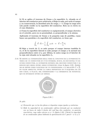 80
b) Si se aplica el teorema de Gauss a la superficie S0, situada en el
interior del conductor pero arbitraria, el flujo es nulo, por serlo el campo
y, en consecuencia, la densidad neta de carga ρ = 0. Luego la carga neta
solo puede residir en la superficie del conductor. Esto no es cierto en
el caso dinámico.
c) Como la superficie del conductor es equipotencial, el campo electrico
en el exteriór, pero en su proximidad, es perpendicular a la misma.
Aplicando el teorema de Gauss a la pequeña caja de pastillas, cuyas
bases son paralelas a la superficie del conductor, se tiene que
Z
S1
~
E · ~
ds =
1
ε0
Z
S2
ρs ds ⇒ ~
E =
ρs
ε0
~
n1
El flujo a través de S3 es nulo porque el campo interno también lo
es, el de la superficie lateral es nulo porque el campo y la normal son
perpendiculares entre sı́ y, por último, la unica carga en el interior de
la caja está situada en la superficie S2.
2-18. Se define al condensador ideal como el conjunto de la superficie in-
terna de un conductor en cuyo interior, hueco, se encuentra un se-
gundo conductor, la superficie externa del segundo conductor y el
espacio que media entre ambas superficies (véase la figura 2.28). Asimis-
mo se define como capacidad de un condensador a la relación C ≡ Q
V ,
en valor absoluto, entre la carga depositada en cualquiera de las
dos caras, o placas, del condensador y la diferencia de potencial
que se establece entre las mismas.
b
a
Figura 2.28: )
Se pide:
a) Demuestre que en las dos placas se depositan cargas iguales y contrarias.
b) Halle la capacidad de un condensador esférico formado por un conductor
con un hueco de radio b dentro del cual hay otro conductor, en posición
concéntrica, cuyo radio externo es a < b (figura 2.28). Calcule la capacidad
de un condensador plano hallando la aproximación de C para b − a ¿ a, b.
 