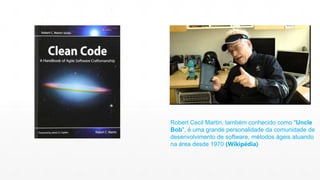 Robert Cecil Martin, também conhecido como "Uncle 
Bob", é uma grande personalidade da comunidade de 
desenvolvimento de software, métodos ágeis atuando 
na área desde 1970 (Wikipédia) 
 